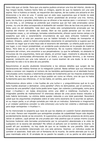 tiene más que un borde. Para que una espina pudiera arrancar una tira del interior, donde no
hay ningún borde, hubiera hecho falta un milagro, aparte de que no bastaría con una sola
espina. Aún si hubiera un borde, se requerirían dos espinas, de las cuales una actuaría en dos
direcciones y la otra en una. Y conste que en este caso suponemos que el borde no está
dobladillado. Si lo estuviera, no habría la menor posibilidad de arrancar una tira. Vemos,
pues, los muchos y grandes obstáculos que se ofrecen a las espinas para <<arrancar>> tiras
de una tela, y, sin embargo se pretende que creamos que así han sido arrancados varios
jirones. ¡tu uno de ellos correspondía al dobladillo del vestido! Otra de las tiras era parte de la
falda, pero no del dobladillo. Vale decir que había sido completamente arrancado por las
espinas del interior sin bordes del vestido. Bien se nos puede personar por no creer en
semejantes cosas; y, sin embargo, tomadas colectivamente, ofrecen quizá menos campo a la
sospecha que sola y sorprendente circunstancia de que esos artículos hubieran sido
abandonados en el soto por asesinos que se habían tomado el trabajo de transportar el
cadáver. Empero, usted no habrá comprendido claramente mi pensamiento si supone que mi
intención es negar que el soto haya sido el escenario del atentado. La villanía pudo ocurrir en
ese lugar, o con mayor probabilidad, un accidente pudo producirse en la posada de madame
Deluc. Pero éste es un punto de menor importancia. No es nuestra intención descubrir el
escenario del crimen, sino encontrar a sus perpetradores. Lo que he señalado, no obstante lo
minucioso de mis argumentos, tiene por objeto, en primer lugar, mostrarle lo absurdo de las
dogmáticas y aventuradas afirmaciones de Le Soleil, y en segundo término, y de manera
especial, conducirlo por una ruta natural a un nuevo examen de una duda: la de si este
asesinato ha sido o no la obra de una pandilla.

Resumiremos el asunto aludiendo brevemente a los odiosos detalles que surgen de las
declaraciones del médico forense en la indagación judicial. Basta señalar que sus inferencias
dadas a conocer con respecto al número de los bandidos participantes en el atentado fueron
ridiculizadas como injustas y totalmente privadas de fundamento por los mejores anatomistas
de París. No se trata de que ello no haya podido ser como se infiere, sino de que no había
fundamento para esa inferencia. ¿Y no los había, en cambio, para la otra?

Reflexionemos ahora sobre <<las huellas de una lucha>> y preguntémonos qué es lo que
tales huellas alcanzan a demostrar. ¿Una pandilla? ¿Pero no demuestran, por el contrario, la
ausencia de una pandilla? ¿Qué lucha podía tener lugar, tan violenta y prolongada, como para
dejar <<huellas>> en todas direcciones entre una débil e indefensa muchacha y la
imaginable pandilla de malhechores? El silencioso abrazo de unos pocos brazos robustos y
todo habría terminado. La víctima debía quedar reducida a una total pasividad. Recordará
usted que los argumentos empleados sobre el soto como escenario de lo ocurrido se aplican,
en su mayor parte, a un ultraje cometido por más de un individuo. Solamente si imaginamos
a un violador podremos concebir (y sólo entonces) una lucha tan violenta y obstinada como
para dejar semejantes <<huellas>>.

Ya he mencionado la sospecha que nace de que los objetos en cuestión fueran abandonados
en el soto. Parece casi imposible que semejantes pruebas de culpabilidad hayan sido dejadas
accidentalmente donde se las encontró. Si suponemos una suficiente presencia de ánimo para
retirar el cadáver, ¿qué pensar de una prueba aún más positiva que el cuerpo mismo (cuyas
facciones hubieran sido borradas prontamente por la corrupción) abandonada a la vista de
cualquiera en la escena del atentado? Me refiero al pañuelo con el nombre de la muerta. Si
quedó allí por accidente, no hay duda de que no se trataba de una pandilla. Sólo cabe
imaginar ese accidente relacionado con una sola persona. Veamos: un individuo acaba de
cometer el asesinato. Está solo con el fantasma de la muerta. Se siente aterrado por lo que
yace inanimado ante él. El arrebato de su pasión ha cesado y en su pecho se abre paso el
 