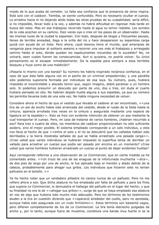 miedo de lo que acaba de cometer. Le falta esa confianza que la presencia de otros inspira.
Está solo con el cadáver. Tiembla, se siente confundido. Pero es necesario ocultar el cuerpo.
Lo arrastra hacia el río dejando atrás todas las otras pruebas de su culpabilidad; sería difícil,
si no imposible, llevar todo a la vez, y además no habrá dificultad en regresar más tarde en
busca del resto. Mas en ese trabajoso recorrido hasta el agua su temor redobla. Los sonidos
de la vida acechan en su camino. Diez veces oye o cree oír los pasos de un observador. Hasta
las mismas luces de la ciudad lo espantan. Con todo, después de largas y frecuentes pausas,
llenas de terrible ansiedad, llega a la orilla del río y hace desaparecer su espantosa carga
quizá con ayuda de un bote. Pero ahora, ¿qué tesoros tiene el mundo, qué amenazas de
venganza para impulsar al solitario asesino a recorrer una vez más el trabajoso y arriesgado
camino hasta el soto, donde quedan los espeluznantes recuerdos de lo sucedido? No, no
volverá, sean cuales fueren las consecuencias. Aun si quisiera, no podría volver. Su único
pensamiento es el escapar inmediatamente. Da la espalda para siempre a esos terribles
bosques y huye como de una maldición?

¿Pasaría lo mismo con una banda? Su número les habría inspirado recíproca confianza, en el
caso de que ésta falte alguna vez en el pecho de un criminal empedernido; y una pandilla
sólo podemos suponerla formada por individuos de esa laya. Su número, pues, hubiera
impedido el incontrolable y alocado temor que, según imagino, debió paralizar a un hombre
solo. Si podemos presumir un descuido por parte de uno, dos o tres, sin duda el cuarto
hubiera pensado en ello. No habrían dejado huella alguna a sus espaldas, ya que su número
les permitía llevarse todo de una sola vez. No había ninguna necesidad de volver.

Considere ahora el hecho de que el vestido que llevaba el cadáver al ser encontrado, <<una
tira de un pie de ancho había sido arrancada del vestido, desde el ruedo de la falda hasta la
cintura; aparecía arrollada tres veces en la cintura y asegurada mediante una especie de
ligadura en la espalda>>. Esto se hizo con evidente intención de obtener un asa mediante la
cual transportar el cuerpo. Pero, en caso de tratarse de varios hombres, ¿habrían recurrido a
eso? Para tres o cuatro de ellos, los miembros del cadáver proporcionaban no sólo suficiente
asidero, sino el mejor posible. El sistema empleado corresponde a un solo individuo, y esto
nos lleva al hecho de que <<entre el soto y el río se descubrió que los vallados habían sido
derribados y la tierra mostraba señales de que se había arrastrado una pesada carga>>.
¿Cree usted que varios individuos se hubieran impuesto la superflua tarea de derribar un
vallado para arrastrar un cuerpo que podía ser pasado por encima en un momento? ¿Cree
usted que varios hombres hubieran arrastrado un cuerpo al punto de dejar evidentes huellas?

Aquí corresponde referirse a una observación de Le Commerciel, que en cierta medida ya he
comentado antes. <<Un trozo de una de las enaguas de la infortunada muchacha —dice—,
de dos pies de largo por uno de ancho, le fue aplicado bajo el mentón y atado detrás de la
cabeza, probablemente para ahogar sus gritos. Los individuos que hicieron esto no tenían
pañuelos en el bolsillo. >>

Ya he hecho notar que un verdadero pillastre no carece nunca de un pañuelo. Pero no me
refiero ahora a eso. Que dicha atadura no fue empleada por falta de pañuelo y para los fines
que supone Le Commerciel, lo demuestra el hallazgo del pañuelo en el lugar del hecho; y que
su finalidad no era la de <<ahogar sus gritos>>, surge de que se haya empleado esa atadura
en vez de algo que hubiera sido mucho más adecuado. Pero los términos de los testimonios
aluden a la tira en cuestión diciendo que <<apareció alrededor del cuello, pero no apretada,
aunque había sido asegurada con un nudo firmísimo<<. Estos términos son bastante vagos,
pero difieren completamente de los de Le Commerciel. La tira tenía dieciocho pulgadas de
ancho y, por lo tanto, aunque fuera de muselina, constituía una banda muy fuerte si se la
 