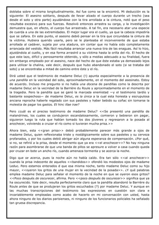 doblaba sobre sí misma longitudinalmente. Así fue como se la encontró. Mi deducción es la
siguiente: El asesino solitario, después de llevar alzado el cuerpo durante un trecho (sea
desde el soto y otra parte) ayudándose con la tira arrollada a la cintura, notó que el peso
resultaba excesivo para sus fuerzas. Resolvió entonces arrastra su carga, y la investigación
demuestra que, en efecto, el cuerpo fue arrastrado. A tal fin, era necesario atar una especie
de cuerda a una de las extremidades. El mejor lugar era el cuello, ya que la cabeza impediría
que se zafara. En este punto, el asesino debió pensar en la tira que circundaba la cintura de
la víctima. Hubiera querido usarla, pero se le planteaba el inconveniente de que estaba
arrollada al cadáver, sujeta por una atadura, sin contar que no había sido completamente
arrancada del vestido. Más fácil resultaba arrancar una nueva tira de las enaguas. Así lo hizo,
ajustándola al cuello, y en esa forma arrastró a su víctima hasta la orilla del río. El hecho de
que este lazo, difícil y penosamente obtenido, y sólo a medias adecuado a su finalidad, fuera
sin embargo empleado por el asesino, nace del hecho de que éste estaba ya demasiado lejos
para utilizar la chalina, vale decir, después que hubo abandonado el soto (si se trataba del
soto) y se encontraba a mitad de camino entre éste y el río.

Dirá usted que el testimonio de madame Deluc (!) apunta especialmente a la presencia de
una pandilla en la vecindad del soto, aproximadamente, en el momento del asesinato. Estoy
de acuerdo. Incluso me pregunto si no había una docena de pandillas como la descrita por
madame Deluc en la vecindad de la Barrière du Roule y aproximadamente en el momento de
la tragedia. Pero la pandilla que se ganó la marcada enemistad —y el testimonio tardío y
bastante sospechoso— de madame Deluc, es la única a la cual esta honesta y escrupulosa
anciana reprocha haberle regalado con sus pasteles y haber bebido su coñac sin tomarse la
molestia de pagar los gastos. Et hinc illae irae?

Pero ¿cuál es el preciso testimonio de madame Deluc? <<Se presentó una pandilla de
malandrines, los cuales se condujeron escandalosamente, comieron y bebieron sin pagar,
siguieron luego la ruta que habían tomado los dos jóvenes y regresaron a la posada al
anochecer, volviendo a cruzar el río como si tuvieran mucha prisa.>>

Ahora bien, esta <<gran prisa>> debió probablemente parecer más grande a ojos de
madame Deluc, quien reflexionaba triste y nostálgicamente sobre sus pasteles y su cerveza
profanados, y por los cuales debió abrigar aún alguna esperanza de compensación. ¿Por qué,
si no, se refirió a la prisa, desde el momento que ya era <<el anochecer>>? No hay ninguna
razón para asombrarse de que una banda de pillos se apresure a volver a casa cuando queda
por cruzar en bote un ancho río, cuando amenaza tormenta y se acerca la noche.

Digo que se acerca, pues la noche aún no había caído. Era tan sólo <<al anochecer>>
cuando la prisa indecente de aquellos <<bandidos>> ofendió los modestos ojos de madame
Leduc. Pero estamos enterados d que esa misma noche, tanto madame Deluc como su hijo
mayor, <<oyeron los gritos de una mujer en la vecindad de la posada>>. ¿Y qué palabras
emplea madame Deluc para señalar el momento de la noche en que se oyeron esos gritos?
<<Poco después de oscurecer, afirma. Pero <<poco después de oscurecer>> significa que ya
ha oscurecido. Vale decir, resulta perfectamente claro que la pandilla abandonó la Barrière du
Roule antes de que se produjeran los gritos escuchados (?) por madame Deluc. Y aunque en
las muchas transcripciones del testimonio las expresiones en cuestión son clara e
invariablemente empleadas como acabo de hacerlo en mi conversación con usted, hasta
ahora ninguno de los diarios parisienses, ni ninguno de los funcionarios policiales ha señalado
tan gruesa discrepancia.
 