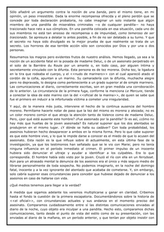 Sólo añadiré un argumento contra la noción de una banda, pero el mismo tiene, en mi
opinión, un peso irresistible. Dada la enorme recompensa ofrecida y el pleno perdón que se
concede por toda declaración probatoria, no cabe imaginar un solo instante que algún
miembro de una pandilla de miserables criminales —o de cualquier pandilla— no haya
traicionado hace rato a sus cómplices. En una pandilla colocada en esa situación, cada uno de
sus miembros no está tan ansioso de recompensa o de impunidad, como temeroso de ser
traicionado. Se apresura a delatar lo antes posible, a fin de no ser delatado a su turno. Y que
el secreto no haya sido divulgado es la mejor prueba de que realmente se trata de un
secreto. Los horrores de esa terrible acción sólo son conocidos por Dios y por una o dos
personas.

Resumamos los magros pero evidentes frutos de nuestro análisis. Hemos llegado, ya sea a la
noción de un accidente fatal en la posada de madame Deluc, o de un asesinato perpetrado en
el soto de la Barrière du Roule por un amante o, en todo caso, por alguien íntima y
secretamente vinculado con la difunta. Esta persona es de tez morena. Dicha tez, la ligadura
en la tira que rodeaba el cuerpo, y el <<nudo de marinero>> con el cual apareció atado el
cordón de la cofia, apuntan a un marino. Su camaradería con la difunta, muchacha alegre
pero no depravada, lo designa como perteneciente a un grado superior al de simple marinero.
Las comunicaciones al diario, correctamente escritas, son en gran medida una corroboración
de lo anterior. La circunstancia de la primera fuga, conforme la menciona Le Mercure, tiende
a conectar la idea de este marino con la del <<oficial de la marina>>, de quien se sabe que
fue el primero en inducir a la infortunada víctima a cometer una irregularidad.

Y aquí, de la manera más justa, interviene el hecho de la continua ausencia del hombre
moreno. Permítame hacerle notar de paso que la tez del mismo es morena y atezada; no es
un color moreno común el que atrajo la atención tanto de Valence como de madame Deluc.
Pero, ¿por qué está ausente este hombre? ¿Fue asesinado por la pandilla? Si es así, ¿cómo no
hay más que huellas de la joven asesinada? Es natural suponer que los dos atentados se
produjeron en el mismo lugar. ¿Y dónde se halla su cadáver? Con toda probabilidad, los
asesinos hubieran hecho desaparecer a ambos en la misma forma. Pero lo que cabe suponer
es que este hombre vive, y lo que le impide darse a conocer es el miedo de que lo acusen del
asesinato. Esta razón es la que influye sobre él actualmente, en esta última fase de la
investigación, ya que los testimonios han señalado que se le vio con Marie; pero no tenía
ninguna influencia en el período inmediato al crimen. El primer impulso de un inocente
hubiera sido denunciar el ultraje y ayudar a identificar a los culpables. Era lo que
correspondía. El hombre había sido visto por la joven. Cruzó el río con ella en un ferryboat.
Aún para un atrasado mental la denuncia de los asesinos era el único y más seguro medio de
librarse personalmente de toda sospecha. No podemos imaginarlo, en la noche del domingo
fatal, inocente y a la vez ignorante del atentado que acababa de cometerse. Y, sin embargo,
solo cabría suponer esas circunstancias para concebir que hubiese dejado de denunciar a los
asesinos en caso de hallarse con vida.

¿Qué medios tenemos para llegar a la verdad?

A medida que sigamos adelante los veremos multiplicarse y ganar en claridad. Cribemos
hasta el fondo la cuestión de la primera escapatoria. Documentándonos sobre la historia de
<<el oficial>>, con circunstancias actuales y sus andanza en el momento preciso del
asesinato. Comparamos cuidadosamente entre sí las distintas comunicaciones enviadas al
diario de la noche, cuyo objeto era inculpar a una pandilla. Hecho esto, comparamos dichas
comunicaciones, tanto desde el punto de vista del estilo como de su presentación, con las
enviadas al diario de la mañana, en un período anterior, y que tenían por objeto insistir con
 