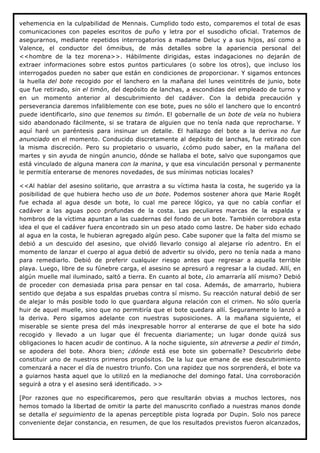 vehemencia en la culpabilidad de Mennais. Cumplido todo esto, comparemos el total de esas
comunicaciones con papeles escritos de puño y letra por el susodicho oficial. Tratemos de
asegurarnos, mediante repetidos interrogatorios a madame Deluc y a sus hijos, así como a
Valence, el conductor del ómnibus, de más detalles sobre la apariencia personal del
<<hombre de la tez morena>>. Hábilmente dirigidas, estas indagaciones no dejarán de
extraer informaciones sobre estos puntos particulares (o sobre los otros), que incluso los
interrogados pueden no saber que están en condiciones de proporcionar. Y sigamos entonces
la huella del bote recogido por el lanchero en la mañana del lunes veintitrés de junio, bote
que fue retirado, sin el timón, del depósito de lanchas, a escondidas del empleado de turno y
en un momento anterior al descubrimiento del cadáver. Con la debida precaución y
perseverancia daremos infaliblemente con ese bote, pues no sólo el lanchero que lo encontró
puede identificarlo, sino que tenemos su timón. El gobernalle de un bote de vela no hubiera
sido abandonado fácilmente, si se tratara de alguien que no tenía nada que reprocharse. Y
aquí haré un paréntesis para insinuar un detalle. El hallazgo del bote a la deriva no fue
anunciado en el momento. Conducido discretamente al depósito de lanchas, fue retirado con
la misma discreción. Pero su propietario o usuario, ¿cómo pudo saber, en la mañana del
martes y sin ayuda de ningún anuncio, dónde se hallaba el bote, salvo que supongamos que
está vinculado de alguna manera con la marina, y que esa vinculación personal y permanente
le permitía enterarse de menores novedades, de sus mínimas noticias locales?

<<Al hablar del asesino solitario, que arrastra a su víctima hasta la costa, he sugerido ya la
posibilidad de que hubiera hecho uso de un bote. Podemos sostener ahora que Marie Rogêt
fue echada al agua desde un bote, lo cual me parece lógico, ya que no cabía confiar el
cadáver a las aguas poco profundas de la costa. Las peculiares marcas de la espalda y
hombros de la víctima apuntan a las cuadernas del fondo de un bote. También corrobora esta
idea el que el cadáver fuera encontrado sin un peso atado como lastre. De haber sido echado
al agua en la costa, le hubieran agregado algún peso. Cabe suponer que la falta del mismo se
debió a un descuido del asesino, que olvidó llevarlo consigo al alejarse río adentro. En el
momento de lanzar el cuerpo al agua debió de advertir su olvido, pero no tenía nada a mano
para remediarlo. Debió de preferir cualquier riesgo antes que regresar a aquella terrible
playa. Luego, libre de su fúnebre carga, el asesino se apresuró a regresar a la ciudad. Allí, en
algún muelle mal iluminado, saltó a tierra. En cuanto al bote, ¿lo amarraría allí mismo? Debió
de proceder con demasiada prisa para pensar en tal cosa. Además, de amarrarlo, hubiera
sentido que dejaba a sus espaldas pruebas contra sí mismo. Su reacción natural debió de ser
de alejar lo más posible todo lo que guardara alguna relación con el crimen. No sólo quería
huir de aquel muelle, sino que no permitiría que el bote quedara allí. Seguramente lo lanzó a
la deriva. Pero sigamos adelante con nuestras suposiciones. A la mañana siguiente, el
miserable se siente presa del más inexpresable horror al enterarse de que el bote ha sido
recogido y llevado a un lugar que él frecuenta diariamente; un lugar donde quizá sus
obligaciones lo hacen acudir de continuo. A la noche siguiente, sin atreverse a pedir el timón,
se apodera del bote. Ahora bien; ¿dónde está ese bote sin gobernalle? Descubrirlo debe
constituir uno de nuestros primeros propósitos. De la luz que emane de ese descubrimiento
comenzará a nacer el día de nuestro triunfo. Con una rapidez que nos sorprenderá, el bote va
a guiarnos hasta aquel que lo utilizó en la medianoche del domingo fatal. Una corroboración
seguirá a otra y el asesino será identificado. >>

[Por razones que no especificaremos, pero que resultarán obvias a muchos lectores, nos
hemos tomado la libertad de omitir la parte del manuscrito confiado a nuestras manos donde
se detalla el seguimiento de la apenas perceptible pista lograda por Dupin. Solo nos parece
conveniente dejar constancia, en resumen, de que los resultados previstos fueron alcanzados,
 