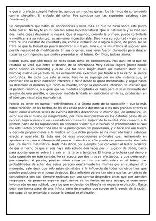 y que el prefecto cumplió fielmente, aunque sin muchas ganas, los términos de su convenio
con el chevalier. El artículo del señor Poe concluye con las siguientes palabras (Los
Directores)]:

Se comprenderá que hablo de coincidencias y nada más. Lo que he dicho sobre este punto
debe bastar. No hay fe en mi corazón sobre lo preternatural. Que la naturaleza y su Dios son
dos, nadie capaz de pensar lo negará. Que el segundo, creando la primera, puede controlarla
y modificarla a su voluntad, es asimismo incuestionable. Digo <<a su voluntad>> porque se
trata de una cuestión de voluntad y no, como el extravío de la lógica supone, de poder. No se
trata de que la Deidad no pueda modificar sus leyes, sino que la insultamos al suponer una
posible necesidad de modificación. En sus orígenes, esas leyes fueron planeadas para abrazar
todas las contingencias que podían presentar en el futuro. Con Dios, todo es ahora.

Repito, pues, que sólo hablo de estas cosas como de coincidencias. Más aún: en lo que he
relatado se verá que entre el destino de la infortunada Mary Cecilia Rogers (hasta donde
dicho destino es conocido) y el de una tal Marie Rogêt (hasta un momento dado de su
historia) existió un paralelo de tan extraordinaria exactitud que frente a él la razón se siente
confundida. He dicho que esto se verá. Pero no se suponga por un solo instante que, al
continuar con la triste narración referente a Marie desde la época mencionada, y seguir hasta
su desenlace el misterio que rodeó su muerte, abrigo la encubierta intención de insinuar que
el paralelo continúa, o sugerir que las medidas adoptadas en París para el descubrimiento del
asesino de una grisette, o cualquier medida fundada en raciocinios similares, producirían en
el otro caso resultados equivalentes.

Preciso es tener en cuenta —refiriéndonos a la última parte de la suposición— que la más
nimia variación en los hechos de los dos casos podría dar motivo a los más grandes errores al
hacer tomar a ambas series de eventos distintas direcciones; lo mismo que, en aritmética, un
error que en sí mismo es insignificante, por mera multiplicación en los distintos pasos de un
proceso llega a producir un resultado enormemente alejado de la verdad. Con respecto a la
primera parte de las suposiciones, no debemos olvidar que el cálculo de probabilidades al cual
me referí antes prohíbe toda idea de la prolongación del paralelismo, y lo hace con una fuerza
y decisión proporcionales a la medida en que dicho paralelo se ha mostrado hasta entonces
exacto y acertado. Es ésta una de esas proposiciones anómalas que, reclamando en
apariencia un pensar diferente del pensar matemático, sólo puede ser plenamente abarcada
por una mente matemática. Nada más difícil, por ejemplo, que convencer al lector corriente
de que el hecho de que el seis haya sido echado don veces por un jugador de dados, basta
para apostar que no volverá a salir en la tercera tentativa. El intelecto rechaza casi siempre
toda sugestión en este sentido. No se acepta que dos tiros ya efectuados, y que pertenecen
por completo al pasado, puedan influir sobre un tiro que sólo existe en el futuro. Las
probabilidades de echar dos seises parecen exactamente las mismas que en cualquier otro
momento, vale decir que sólo están sometidas a la influencia de todos los otros tiros que
pueden producirse en el juego de dados. Esta reflexión parece tan obvia que las tentativas de
contradecirla son casi siempre recibidas con una sonrisa despectiva antes que con atención
respetuosa. No pretendo exponer aquí, dentro de los límites de este trabajo, el craso error
involucrado en esa actitud; para los que entienden de filosofía no necesita explicación. Baste
decir que forma parte de una infinita serie de engaños que surgen en la senda de la razón,
por culpa de su tendencia a buscar la verdad en el detalle.
 