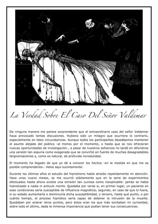 La Verdad Sobre El Caso Del Señor Valdemar


De ninguna manera me parece sorprendente que el extraordinario caso del señor Valdemar
haya provocado tantas discusiones. Hubiera sido un milagro que ocurriera lo contrario,
especialmente en tales circunstancias. Aunque todos los participantes deseábamos mantener
el asunto alejado del público -al menos por el momento, o hasta que se nos ofrecieran
nuevas oportunidades de investigación-, a pesar de nuestros esfuerzos no tardó en difundirse
una versión tan espuria como exagerada que se convirtió en fuente de muchas desagradables
tergiversaciones y, como es natural, de profunda incredulidad.

El momento ha llegado de que yo dé a conocer los hechos -en la medida en que me es
posible comprenderlos-. Helos aquí sucintamente:

Durante los últimos años el estudio del hipnotismo había atraído repetidamente mi atención.
Hace unos nueve meses, se me ocurrió súbitamente que en la serie de experimentos
efectuados hasta ahora existía una omisión tan curiosa como inexplicable: jamás se había
hipnotizado a nadie in articulo mortis. Quedaba por verse si, en primer lugar, un paciente en
esas condiciones sería susceptible de influencia magnética; segundo, en caso de que lo fuera,
si su estado aumentaría o disminuiría dicha susceptibilidad, y tercero, hasta qué punto, o por
cuánto tiempo, el proceso hipnótico sería capaz de detener la intrusión de la muerte.
Quedaban por aclarar otros puntos, pero éstos eran los que más excitaban mi curiosidad,
sobre todo el último, dada la inmensa importancia que podían tener sus consecuencias.
 