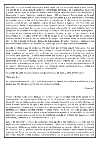 Pensando si entre mis relaciones habría algún sujeto que me permitiera verificar esos puntos,
me acordé de mi amigo Ernest Valdemar, renombrado compilador de la Bibliotheca Forensica
y autor (bajo el nom de plume de Issachar Marx) de las versiones polacas de Wallenstein y
Gargantúa. El señor Valdemar, residente desde 1839 en Harlem, Nueva York, es (o era)
especialmente notable por su extraordinaria delgadez, tanto que sus extremidades inferiores
se parecían mucho a las de John Randolph, y también por la blancura de sus patillas, en
violento contraste con sus cabellos negros, lo cual llevaba a suponer con frecuencia que
usaba peluca. Tenía un temperamento muy nervioso, que le convertía en buen sujeto para
experiencias hipnóticas. Dos o tres veces le había adormecido sin gran trabajo, pero me
decepcionó no alcanzar otros resultados que su especial constitución me había hecho prever.
Su voluntad no quedaba nunca bajo mi entero dominio, y, por lo que respecta a la
clarividencia, no se podía confiar en nada de lo que había conseguido con él. Atribuía yo
aquellos fracasos al mal estado de salud de mi amigo. Unos meses antes de trabar relación
con él, los médicos le habían declarado tuberculoso. El señor Valdemar acostumbraba
referirse con toda calma a su próximo fin, como algo que no cabe ni evitar ni lamentar.

Cuando las ideas a que he aludido se me ocurrieron por primera vez, lo más natural fue que
acudiese a Valdemar. Demasiado bien conocía la serena filosofía de mi amigo para temer
algún escrúpulo de su parte; por lo demás, no tenía parientes en América que pudieran
intervenir para oponerse. Le hablé francamente del asunto y, para mi sorpresa, noté que se
interesaba vivamente. Digo para mi sorpresa, pues si bien hasta entonces se había prestado
libremente a mis experimentos, jamás demostró el menor interés por lo que yo hacía. Su
enfermedad era de las que permiten un cálculo preciso sobre el momento en que sobrevendrá
la muerte. Convinimos, pues, en que me mandaría llamar veinticuatro horas antes del
momento fijado por sus médicos para su fallecimiento.

Hace más de siete meses que recibí la siguiente nota, de puño y letra de Valdemar:

“Estimado P...:

Ya puede usted venir. D... y F... coinciden en que no pasaré de mañana a medianoche, y me
parece que han calculado el tiempo con mucha exactitud.

                                                                                     Valdemar”



Recibí el billete media hora después de escrito, y quince minutos más tarde estaba en el
dormitorio del moribundo. No le había visto en los últimos diez días y me aterró la espantosa
alteración que se había producido en tan breve intervalo. Su rostro tenía un color plomizo, no
había el menor brillo en los ojos y, tan terrible era su delgadez, que la piel se había abierto
en los pómulos. Expectoraba continuamente y el pulso era casi imperceptible. Conservaba no
obstante una notable claridad mental, y cierta fuerza. Me habló con toda claridad, tomó
algunos calmantes sin ayuda ajena y, en el momento de entrar en su habitación, le encontré
escribiendo unas notas en una libreta. Se mantenía sentado en el lecho con ayuda de varias
almohadas, y estaban a su lado los doctores D... y E..

Luego de estrechar la mano de Valdemar, llevé aparte a los médicos y les pedí que me
explicaran detalladamente el estado del enfermo. Desde hacía dieciocho meses, el pulmón
izquierdo se hallaba en un estado semióseo o cartilaginoso, y, como es natural, no funcionaba
en absoluto. En su porción superior el pulmón derecho aparecía parcialmente osificado,
mientras la inferior era tan sólo una masa de tubérculos purulentos que se confundían unos
con otros. Existían varias dilatadas perforaciones y en un punto se había producido una
 