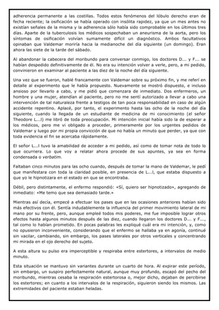 adherencia permanente a las costillas. Todos estos fenómenos del lóbulo derecho eran de
fecha reciente; la osificación se había operado con insólita rapidez, ya que un mes antes no
existían señales de la misma y la adherencia sólo había sido comprobable en los últimos tres
días. Aparte de la tuberculosis los médicos sospechaban un aneurisma de la aorta, pero los
síntomas de osificación volvían sumamente difícil un diagnóstico. Ambos facultativos
opinaban que Valdemar moriría hacia la medianoche del día siguiente (un domingo). Eran
ahora las siete de la tarde del sábado.

Al abandonar la cabecera del moribundo para conversar conmigo, los doctores D... y F... se
habían despedido definitivamente de él. No era su intención volver a verle, pero, a mi pedido,
convinieron en examinar al paciente a las diez de la noche del día siguiente.

Una vez que se fueron, hablé francamente con Valdemar sobre su próximo fin, y me referí en
detalle al experimento que le había propuesto. Nuevamente se mostró dispuesto, e incluso
ansioso por llevarlo a cabo, y me pidió que comenzara de inmediato. Dos enfermeros, un
hombre y una mujer, atendían al paciente, pero no me sentí autorizado a llevar a cabo una
intervención de tal naturaleza frente a testigos de tan poca responsabilidad en caso de algún
accidente repentino. Aplacé, por tanto, el experimento hasta las ocho de la noche del día
siguiente, cuando la llegada de un estudiante de medicina de mi conocimiento (el señor
Theodore L...l) me libró de toda preocupación. Mi intención inicial había sido la de esperar a
los médicos, pero me vi obligado a proceder, primeramente por los urgentes pedidos de
Valdemar y luego por mi propia convicción de que no había un minuto que perder, ya que con
toda evidencia el fin se acercaba rápidamente.

El señor L...l tuvo la amabilidad de acceder a mi pedido, así como de tomar nota de todo lo
que ocurriera. Lo que voy a relatar ahora procede de sus apuntes, ya sea en forma
condensada o verbatim.

Faltaban cinco minutos para las ocho cuando, después de tomar la mano de Valdemar, le pedí
que manifestara con toda la claridad posible, en presencia de L...l, que estaba dispuesto a
que yo le hipnotizara en el estado en que se encontraba.

Débil, pero distintamente, el enfermo respondió: «Sí, quiero ser hipnotizado», agregando de
inmediato: «Me temo que sea demasiado tarde.»

Mientras así decía, empecé a efectuar los pases que en las ocasiones anteriores habían sido
más efectivos con él. Sentía indudablemente la influencia del primer movimiento lateral de mi
mano por su frente, pero, aunque empleé todos mis poderes, me fue imposible lograr otros
efectos hasta algunos minutos después de las diez, cuando llegaron los doctores D... y F...,
tal como lo habían prometido. En pocas palabras les expliqué cuál era mi intención, y, como
no opusieron inconveniente, considerando que el enfermo se hallaba ya en agonía, continué
sin vacilar, cambiando, sin embargo, los pases laterales por otros verticales y concentrando
mi mirada en el ojo derecho del sujeto.

A esta altura su pulso era imperceptible y respiraba entre estertores, a intervalos de medio
minuto.

Esta situación se mantuvo sin variantes durante un cuarto de hora. Al expirar este período,
sin embargo, un suspiro perfectamente natural, aunque muy profundo, escapó del pecho del
moribundo, mientras cesaba la respiración estertorosa o, mejor dicho, dejaban de percibirse
los estertores; en cuanto a los intervalos de la respiración, siguieron siendo los mismos. Las
extremidades del paciente estaban heladas.
 