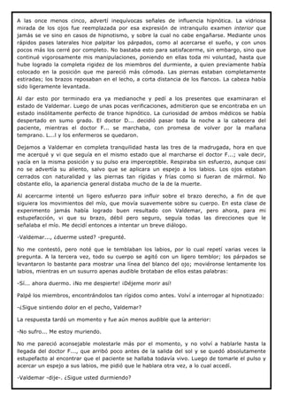 A las once menos cinco, advertí inequívocas señales de influencia hipnótica. La vidriosa
mirada de los ojos fue reemplazada por esa expresión de intranquilo examen interior que
jamás se ve sino en casos de hipnotismo, y sobre la cual no cabe engañarse. Mediante unos
rápidos pases laterales hice palpitar los párpados, como al acercarse el sueño, y con unos
pocos más los cerré por completo. No bastaba esto para satisfacerme, sin embargo, sino que
continué vigorosamente mis manipulaciones, poniendo en ellas toda mi voluntad, hasta que
hube logrado la completa rigidez de los miembros del durmiente, a quien previamente había
colocado en la posición que me pareció más cómoda. Las piernas estaban completamente
estiradas; los brazos reposaban en el lecho, a corta distancia de los flancos. La cabeza había
sido ligeramente levantada.

Al dar esto por terminado era ya medianoche y pedí a los presentes que examinaran el
estado de Valdemar. Luego de unas pocas verificaciones, admitieron que se encontraba en un
estado insólitamente perfecto de trance hipnótico. La curiosidad de ambos médicos se había
despertado en sumo grado. El doctor D... decidió pasar toda la noche a la cabecera del
paciente, mientras el doctor F... se marchaba, con promesa de volver por la mañana
temprano. L...l y los enfermeros se quedaron.

Dejamos a Valdemar en completa tranquilidad hasta las tres de la madrugada, hora en que
me acerqué y vi que seguía en el mismo estado que al marcharse el doctor F...; vale decir,
yacía en la misma posición y su pulso era imperceptible. Respiraba sin esfuerzo, aunque casi
no se advertía su aliento, salvo que se aplicara un espejo a los labios. Los ojos estaban
cerrados con naturalidad y las piernas tan rígidas y frías como si fueran de mármol. No
obstante ello, la apariencia general distaba mucho de la de la muerte.

Al acercarme intenté un ligero esfuerzo para influir sobre el brazo derecho, a fin de que
siguiera los movimientos del mío, que movía suavemente sobre su cuerpo. En esta clase de
experimento jamás había logrado buen resultado con Valdemar, pero ahora, para mi
estupefacción, vi que su brazo, débil pero seguro, seguía todas las direcciones que le
señalaba el mío. Me decidí entonces a intentar un breve diálogo.

-Valdemar..., ¿duerme usted? -pregunté.

No me contestó, pero noté que le temblaban los labios, por lo cual repetí varias veces la
pregunta. A la tercera vez, todo su cuerpo se agitó con un ligero temblor; los párpados se
levantaron lo bastante para mostrar una línea del blanco del ojo; moviéronse lentamente los
labios, mientras en un susurro apenas audible brotaban de ellos estas palabras:

-Sí... ahora duermo. ¡No me despierte! ¡Déjeme morir así!

Palpé los miembros, encontrándolos tan rígidos como antes. Volví a interrogar al hipnotizado:

-¿Sigue sintiendo dolor en el pecho, Valdemar?

La respuesta tardó un momento y fue aún menos audible que la anterior:

-No sufro... Me estoy muriendo.

No me pareció aconsejable molestarle más por el momento, y no volví a hablarle hasta la
llegada del doctor F..., que arribó poco antes de la salida del sol y se quedó absolutamente
estupefacto al encontrar que el paciente se hallaba todavía vivo. Luego de tomarle el pulso y
acercar un espejo a sus labios, me pidió que le hablara otra vez, a lo cual accedí.

-Valdemar -dije-. ¿Sigue usted durmiendo?
 