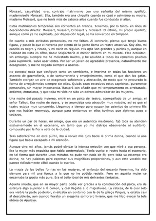 Moissart, casualidad rara, contrajo matrimonio con una señorita del mismo apellido,
mademoiselle Moissart. Ella, también era una chiquilla cuando se casó y asimismo su madre,
madame Moissart, que no tenía más de catorce años cuando fue conducida al altar.

Estos matrimonios tempranos son corrientes en Francia. Tenemos, por lo tanto, en línea de
descendencia directa: Moissart, Voissart, Croissart y Froissart. El último, mi propio apellido,
aunque como ya he explicado, por disposición legal, se ha convertido en Simpson.

En cuanto a mis atributos personales, no me faltan. Al contrario, pienso que tengo buena
figura, y poseo lo que el noventa por ciento de la gente llama un rostro atractivo. Soy alto, mi
cabello es negro y rizado, y mi nariz es regular. Mis ojos son grandes y pardos y, aunque en
realidad mi vista es débil, nadie sospecharía el menor defecto en mi mirada. Esta debilidad,
sin embargo, siempre me ha molestado mucho, y he acudido a todos los remedios posibles
para suprimirla, salvo usar lentes. Por ser un joven de agradable presencia, naturalmente me
desagradan, y me he negado siempre a usarlos.

No conozco nada que desfigure tanto un semblante, e imprima en todas las facciones un
aspecto de gazmoñería, o de santurronería y envejecimiento, como el que dan las gafas.
También otorgan un aire de exagerada suficiencia y afectación, de modo que he procurado la
forma de arreglármelas siempre sin ellas. Quizás sean excesivos estos caprichos, puramente
personales, sin mayor importancia. Bastará con añadir que mi temperamento es arrebatado,
ardiente, entusiasta, y que toda mi vida he sido un devoto admirador de las mujeres.

Una noche del pasado invierno, entré en un palco del teatro, acompañado de un amigo, el
señor Talbot. Era noche de ópera, y se anunciaba una atracción muy notable, así es que el
teatro estaba muy concurrido. Llegamos a tiempo para ocupar los asientos de primera fila
que nos habían reservado, aunque para sentarnos en ellos tuvimos que abrirnos paso a
codazos.

Durante un par de horas, mi amigo, que era un auténtico melómano, fijó toda su atención
exclusivamente en el escenario, en tanto que yo me distraje observando al auditorio,
compuesto por la flor y nata de la ciudad.

Tras satisfacerme en este punto, iba a volver mis ojos hacia la prima donna, cuando vi una
figura que había escapado a mi atención.

Aunque viva mil años, jamás podré olvidar la intensa emoción con que miré a esa persona.
Era la mujer más exquisita que había contemplado. Tenía vuelto el rostro hacia el escenario,
en tal forma que durante unos minutos no pude ver nada de él; pero toda su estampa era
divina; no hay palabras para expresar sus magníficas proporciones, y aun este vocablo me
parece ridículamente débil cuando lo escribo.

La magia de las bellas formas en las mujeres, el embrujo del encanto femenino, ha sido
siempre para mí una fuerza a la que no he podido resistir. Pero en aquella mujer se
encarnaba la gracia más pura. Era el bello ideal de mis delirantes fantasías.

Aquella silueta, que en su mayor parte podía ver gracias a la construcción del palco, era de
estatura algo superior a la común, y casi llegaba a lo majestuoso. La cabeza, de la cual sólo
era visible la parte posterior, rivalizaba en contorno con la de la griega Psiquis, y estaba casi
al descubierto, aun cuando llevaba un elegante sombrero liviano, que me hizo evocar la tela
etérea de Apuleyo.
 
