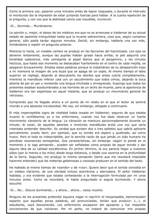 Como la primera vez, pasaron unos minutos antes de lograr respuesta, y durante el intervalo
el moribundo dio la impresión de estar juntando fuerzas para hablar. A la cuarta repetición de
la pregunta, y con voz que la debilidad volvía casi inaudible, murmuró:

-Sí... Dormido... Muriéndome.

La opinión o, mejor, el deseo de los médicos era que no se arrancase a Valdemar de su actual
estado de aparente tranquilidad hasta que la muerte sobreviniera, cosa que, según consenso
general, sólo podía tardar algunos minutos. Decidí, sin embargo, hablarle una vez más,
limitándome a repetir mi pregunta anterior.

Mientras lo hacía, un notable cambio se produjo en las facciones del hipnotizado. Los ojos se
abrieron lentamente, aunque las pupilas habían girado hacia arriba; la piel adquirió una
tonalidad cadavérica, más semejante al papel blanco que al pergamino, y los círculos
hécticos, que hasta ese momento se destacaban fuertemente en el centro de cada mejilla, se
apagaron bruscamente. Empleo estas palabras porque lo instantáneo de su desaparición trajo
a mi memoria la imagen de una bujía que se apaga de un soplo. Al mismo tiempo el labio
superior se replegó, dejando al descubierto los dientes que antes cubría completamente,
mientras la mandíbula inferior caía con un sacudimiento que todos oímos, dejando la boca
abierta de par en par y revelando una lengua hinchada y ennegrecida. Supongo que todos los
presentes estaban acostumbrados a los horrores de un lecho de muerte, pero la apariencia de
Valdemar era tan espantosa en aquel instante, que se produjo un movimiento general de
retroceso.

Comprendo que he llegado ahora a un punto de mi relato en el que el lector se sentirá
movido a una absoluta incredulidad. Me veo, sin embargo, obligado a continuarlo.

El más imperceptible signo de vitalidad había cesado en Valdemar; seguros de que estaba
muerto lo confiábamos ya a los enfermeros, cuando nos fue dado observar un fuerte
movimiento vibratorio de la lengua. La vibración se mantuvo aproximadamente durante un
minuto. Al cesar, de aquellas abiertas e inmóviles mandíbulas brotó una voz que sería
insensato pretender describir. Es verdad que existen dos o tres epítetos que cabría aplicarle
parcialmente: puedo decir, por ejemplo, que su sonido era áspero y quebrado, así como
hueco. Pero el todo es indescriptible, por la sencilla razón de que jamás un oído humano ha
percibido resonancias semejantes. Dos características, sin embargo -según lo pensé en el
momento y lo sigo pensando-, pueden ser señaladas como propias de aquel sonido y dar
alguna idea de su calidad extraterrena. En primer término, la voz parecía llegar a nuestros
oídos (por lo menos a los míos) desde larga distancia, o desde una caverna en la profundidad
de la tierra. Segundo, me produjo la misma sensación (temo que me resultará imposible
hacerme entender) que las materias gelatinosas y viscosas producen en el sentido del tacto.

He hablado al mismo tiempo de «sonido» y de «voz». Quiero decir que el sonido consistía en
un silabeo clarísimo, de una claridad incluso asombrosa y aterradora. El señor Valdemar
hablaba, y era evidente que estaba contestando a la interrogación formulada por mí unos
minutos antes. Como se recordará, le había preguntado si seguía durmiendo. Y ahora
escuché:

-Sí... No... Estuve durmiendo... y ahora... ahora... estoy muerto.

Ninguno de los presentes pretendió siquiera negar ni reprimir el inexpresable, estremecedor
espanto que aquellas pocas palabras, así pronunciadas, tenían que producir. L...l, el
estudiante, cayó desvanecido. Los enfermeros escaparon del aposento y fue imposible
convencerlos de que volvieran. Por mi parte, no trataré de comunicar mis propias
 