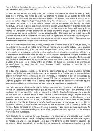 Nueva Orleáns, la ciudad de sus antepasados, y fijó su residencia en la isla de Sullivan, cerca
de Charleston, en Carolina del Sur.

Esta isla es una de las más singulares. Se compone únicamente de arena de mar, y tiene,
poco más o menos, tres millas de largo. Su anchura no excede de un cuarto de milla. Está
separada del continente por una ensenada apenas perceptible, que fluye a través de un
yermo de cañas y légamo, lugar frecuentado por patos silvestres. La vegetación, como puede
suponerse, es pobre, o, por lo menos, enana. No se encuentran allí árboles de cierta
magnitud. Cerca de la punta occidental, donde se alza el fuerte Moultrie y algunas miserables
casuchas de madera habitadas durante el verano por las gentes que huyen del polvo y de las
fiebres de Charleston, puede encontrarse es cierto, el palmito erizado; pero la isla entera, a
excepción de ese punto occidental, y de un espacio árido y blancuzco que bordea el mar, está
cubierta de una espesa maleza del mirto oloroso tan apreciado por los horticultores ingleses.
El arbusto alcanza allí con frecuencia una altura de quince o veinte pies, y forma una casi
impenetrable espesura, cargando el aire con su fragancia.

En el lugar más recóndito de esa maleza, no lejos del extremo oriental de la isla, es decir, del
más distante, Legrand se había construido él mismo una pequeña cabaña, que ocupaba
cuando por primera vez, y de un modo simplemente casual, hice su conocimiento. Este
pronto acabó en amistad, pues había muchas cualidades en el recluso que atraían el interés y
la estimación. Le encontré bien educado de una singular inteligencia, aunque infestado de
misantropía, y sujeto a perversas alternativas de entusiasmo y de melancolía. Tenía consigo
muchos libros, pero rara vez los utilizaba. Sus principales diversiones eran la caza y la pesca,
o vagar a lo largo de la playa, entre los mirtos, en busca de conchas o de ejemplares
entomológicos; su colección de éstos hubiera podido suscitar la envidia de un
Swammerdamm.

En todas estas excursiones iba, por lo general, acompañado de un negro sirviente, llamado
Júpiter, que había sido manumitido antes de los reveses de la familia, pero al que no habían
podido convencer, ni con amenazas ni con promesas, a abandonar lo que él consideraba su
derecho a seguir los pasos de su joven massa Will. No es improbable que los parientes de
Legrand, juzgando que éste tenía la cabeza algo trastornada, se dedicaran a infundir aquella
obstinación en Júpiter, con intención de que vigilase y custodiase al vagabundo.

Los inviernos en la latitud de la isla de Sullivan son rara vez rigurosos, y al finalizar el año
resulta un verdadero acontecimiento que se requiera encender fuego. Sin embargo, hacia
mediados de octubre de 18..., hubo un día de frío notable. Aquella fecha, antes de la puesta
del sol, subí por el camino entre la maleza hacia la cabaña de mi amigo, a quien no había
visitado hacia varias semanas, pues residía yo por aquel tiempo en Charleston, a una
distancia de nueve millas de la isla, y las facilidades para ir y volver eran mucho menos
grandes que hoy día. Al llegar a la cabaña llamé, como era mi costumbre, y no recibiendo
respuesta, busqué la llave donde sabía que estaba escondida, abrí la puerta y entré. Un
hermoso fuego llameaba en el hogar. Era una sorpresa, y, por cierto, de las agradables. Me
quité el gabán, coloqué un sillón junto a los leños chisporroteantes y aguardé con paciencia el
regreso de mis huéspedes.

Poco después de la caída de la tarde llegaron y me dispensaron una acogida muy cordial.
Júpiter, riendo de oreja a oreja, bullía preparando unos patos silvestres para la cena. Legrand
se hallaba en uno de sus ataques—¿con qué otro término podría llamarse aquello?—de
entusiasmo. Había encontrado un bivalvo desconocido que formaba un nuevo género, y, más
 