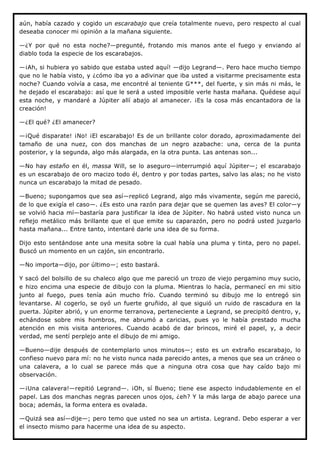 aún, había cazado y cogido un escarabajo que creía totalmente nuevo, pero respecto al cual
deseaba conocer mi opinión a la mañana siguiente.

—¿Y por qué no esta noche?—pregunté, frotando mis manos ante el fuego y enviando al
diablo toda la especie de los escarabajos.

—¡Ah, si hubiera yo sabido que estaba usted aquí! —dijo Legrand—. Pero hace mucho tiempo
que no le había visto, y ¿cómo iba yo a adivinar que iba usted a visitarme precisamente esta
noche? Cuando volvía a casa, me encontré al teniente G***, del fuerte, y sin más ni más, le
he dejado el escarabajo: así que le será a usted imposible verle hasta mañana. Quédese aquí
esta noche, y mandaré a Júpiter allí abajo al amanecer. ¡Es la cosa más encantadora de la
creación!

—¿El qué? ¿El amanecer?

—¡Qué disparate! ¡No! ¡El escarabajo! Es de un brillante color dorado, aproximadamente del
tamaño de una nuez, con dos manchas de un negro azabache: una, cerca de la punta
posterior, y la segunda, algo más alargada, en la otra punta. Las antenas son...

—No hay estaño en él, massa Will, se lo aseguro—interrumpió aquí Júpiter—; el escarabajo
es un escarabajo de oro macizo todo él, dentro y por todas partes, salvo las alas; no he visto
nunca un escarabajo la mitad de pesado.

—Bueno; supongamos que sea así—replicó Legrand, algo más vivamente, según me pareció,
de lo que exigía el caso—. ¿Es esto una razón para dejar que se quemen las aves? El color—y
se volvió hacia mí—bastaría para justificar la idea de Júpiter. No habrá usted visto nunca un
reflejo metálico más brillante que el que emite su caparazón, pero no podrá usted juzgarlo
hasta mañana... Entre tanto, intentaré darle una idea de su forma.

Dijo esto sentándose ante una mesita sobre la cual había una pluma y tinta, pero no papel.
Buscó un momento en un cajón, sin encontrarlo.

—No importa—dijo, por último—; esto bastará.

Y sacó del bolsillo de su chaleco algo que me pareció un trozo de viejo pergamino muy sucio,
e hizo encima una especie de dibujo con la pluma. Mientras lo hacía, permanecí en mi sitio
junto al fuego, pues tenía aún mucho frío. Cuando terminó su dibujo me lo entregó sin
levantarse. Al cogerlo, se oyó un fuerte gruñido, al que siguió un ruido de rascadura en la
puerta. Júpiter abrió, y un enorme terranova, perteneciente a Legrand, se precipitó dentro, y,
echándose sobre mis hombros, me abrumó a caricias, pues yo le había prestado mucha
atención en mis visita anteriores. Cuando acabó de dar brincos, miré el papel, y, a decir
verdad, me sentí perplejo ante el dibujo de mi amigo.

—Bueno—dije después de contemplarlo unos minutos—; esto es un extraño escarabajo, lo
confieso nuevo para mí: no he visto nunca nada parecido antes, a menos que sea un cráneo o
una calavera, a lo cual se parece más que a ninguna otra cosa que hay caído bajo mi
observación.

—¡Una calavera!—repitió Legrand—. ¡Oh, sí Bueno; tiene ese aspecto indudablemente en el
papel. Las dos manchas negras parecen unos ojos, ¿eh? Y la más larga de abajo parece una
boca; además, la forma entera es ovalada.

—Quizá sea así—dije—; pero temo que usted no sea un artista. Legrand. Debo esperar a ver
el insecto mismo para hacerme una idea de su aspecto.
 