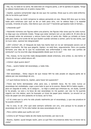 —No, no, no está en la cama. No está bien en ninguna parte, y ahí le aprieta el zapato. Tengo
la cabeza trastornada con el pobre massa Will.

—Júpiter, quisiera comprender algo de eso que me cuentas. Dices que tu amo está enfermo.
¿No te ha dicho qué tiene?

—Bueno, massa; es inútil romperse la cabeza pensando en eso. Massa Will dice que no tiene
nada pero entonces ¿por qué va de un lado para otro, con la cabeza baja y la espalda
curvada, mirando al suelo, más blanco que una oca? Y haciendo garrapatos todo el tiempo...

—¿Haciendo qué?

—Haciendo números con figuras sobre una pizarra; las figuras más raras que he visto nunca.
Le digo que voy sintiendo miedo. Tengo que estar siempre con un ojo sobre él. El otro día se
me escapó antes de amanecer y estuvo fuera todo el santo día. Habla yo cortado un buen
palo para darle una tunda de las que duelen cuando volviese a comer; pero fui tan tonto, que
no tuve valor, ¡parece tan desgraciado!

—¿Eh? ¿Cómo? ¡Ah, sí! Después de todo has hecho bien en no ser demasiado severo con el
pobre muchacho. No hay que pegarle, Júpiter; no está bien, seguramente. Pero ¿no puedes
formarte una idea de lo que ha ocasionado esa enfermedad o más bien ese cambio de
conducta? ¿Le ha ocurrido algo desagradable desde que no le veo?

—No, massa, no ha ocurrido nada desagradable desde entonces, sino antes; sí, eso temo: el
mismo día en que usted estuvo allí.

—¡Cómo! ¿Qué quiere decir?

—Pues... quiero hablar del escarabajo, y nada más.

—¿De qué?

—Del escarabajo... Estoy seguro de que massa Will ha sido picado en alguna parte de la
cabeza por ese escarabajo de oro.

—¿Y qué motivos tienes tú, Júpiter, para hacer tal suposición?

—Tiene ese bicho demasiadas uñas para eso, y también boca. No he visto nunca un
escarabajo tan endiablado; coge y pica todo lo que se le acerca. Massa Will le había cogido...,
pero en seguida le soltó, se lo aseguro... Le digo a usted que entonces es, sin duda, cuando
le ha picado. La cara y la boca de ese escarabajo no me gustan; por eso no he querido
cogerlo con mis dedos; pero he buscado un trozo de papel para meterlo. Le envolví en un
trozo de papel con otro pedacito en la boca; así lo hice.

—¿Y tú crees que tu amo ha sido picado realmente por el escarabajo, y que esa picadura le
ha puesto enfermo?

—No lo creo, lo sé. ¿Por qué está siempre soñando con oro, sino porque le ha picado el
escarabajo de oro? Ya he oído hablar de esos escarabajos de oro.

—Pero ¿cómo sabes que sueña con oro?

—¿Cómo lo sé? Porque habla de ello hasta durmiendo; por eso lo sé.

—Bueno, Júpiter; quizá tengas razón, pero ¿a qué feliz circunstancia debo hoy el honor de tu
visita?
 