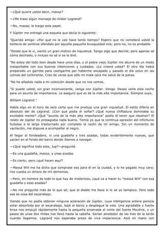 —¿Qué quiere usted decir, massa?

—¿Me traes algún mensaje de míster Legrand?

—No, massa; le traigo este papel.

Y Júpiter me entregó una esquela que decía lo siguiente:

"Querido amigo: ¿Por qué no le veo hace tanto tiempo? Espero que no cometerá usted la
tontería de sentirse ofendido por aquella pequeña brusquedad mía; pero no, no es probable.

"Desde que le vi, siento un gran motivo de inquietud. Tengo algo que decirle; pero apenas sé
cómo decírselo, o incluso no sé si se lo diré.

"No estoy del todo bien desde hace unos días, y el pobre viejo Júpiter me aburre de un modo
insoportable con sus buenas intenciones y cuidados. ¿Lo creerá usted? El otro día había
preparado un garrote para castigarme por haberme escapado y pasado el día solus en las
colinas del continente. Creo de veras que sólo mi mala cara me salvó de la paliza.

"No he añadido nada a mi colección desde que no nos vemos.

"Si puede usted, sin gran inconveniente, venga con Júpiter. Venga. Deseo verle esta noche
para un asunto de importancia. Le aseguro que es de la más alta importancia. Siempre suyo,

William Legrand."

Había algo en el tono de esta carta que me produjo una gran inquietud. El estilo difería en
absoluto del de Legrand. ¿Con qué podía él soñar? ¿Qué nueva chifladura dominaba su
excitable mente? ¿Qué "asunto de la más alta importancia" podía él tener que resolver? El
relato de Júpiter no presagiaba nada bueno. Temía yo que la continua opresión del infortunio
hubiese a la larga trastornado por completo la razón de mi amigo. Sin un momento de
vacilación, me dispuse a acompañar al negro.

Al llegar al fondeadero, vi una guadaña y tres azadas, todas evidentemente nuevas, que
yacían en el fondo del barco donde íbamos a navegar.

—¿Qué significa todo esto, Jup?—pregunté.

—Es una guadaña, massa, y unas azadas.

—Es cierto; pero ¿qué hacen aquí?

—Massa Will me ha dicho que comprase eso para él en la ciudad, y lo he pagado muy caro;
nos cuesta un dinero de mil demonios.

—Pero, en nombre de todo lo que hay de misterioso, ¿qué va a hacer tu "massa Will" con esa
guadaña y esas azadas?

—No me pregunte más de lo que sé; que el diablo me lleve si lo sé yo tampoco. Pero todo
eso es cosa del escarabajo.

Viendo que no podía obtener ninguna aclaración de Júpiter, cuya inteligencia entera parecía
estar absorbida por el escarabajo, bajé al barco y desplegué la vela. Una agradable y fuerte
brisa nos empujó rápidamente hasta la pequeña ensenada al norte del fuerte Moultrie, y un
paseo de unas dos millas nos llevó hasta la cabaña. Serían alrededor de las tres de la tarde
cuando llegamos. Legrand nos esperaba preso de viva impaciencia. Asió mi mano con
 