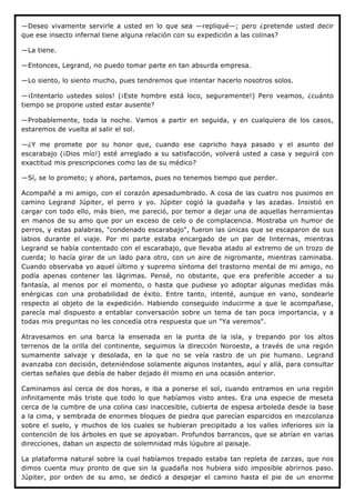 —Deseo vivamente servirle a usted en lo que sea —repliqué—; pero ¿pretende usted decir
que ese insecto infernal tiene alguna relación con su expedición a las colinas?

—La tiene.

—Entonces, Legrand, no puedo tomar parte en tan absurda empresa.

—Lo siento, lo siento mucho, pues tendremos que intentar hacerlo nosotros solos.

—¡Intentarlo ustedes solos! (¡Este hombre está loco, seguramente!) Pero veamos, ¿cuánto
tiempo se propone usted estar ausente?

—Probablemente, toda la noche. Vamos a partir en seguida, y en cualquiera de los casos,
estaremos de vuelta al salir el sol.

—¿Y me promete por su honor que, cuando ese capricho haya pasado y el asunto del
escarabajo (¡Dios mío!) esté arreglado a su satisfacción, volverá usted a casa y seguirá con
exactitud mis prescripciones como las de su médico?

—Sí, se lo prometo; y ahora, partamos, pues no tenemos tiempo que perder.

Acompañé a mi amigo, con el corazón apesadumbrado. A cosa de las cuatro nos pusimos en
camino Legrand Júpiter, el perro y yo. Júpiter cogió la guadaña y las azadas. Insistió en
cargar con todo ello, más bien, me pareció, por temor a dejar una de aquellas herramientas
en manos de su amo que por un exceso de celo o de complacencia. Mostraba un humor de
perros, y estas palabras, "condenado escarabajo", fueron las únicas que se escaparon de sus
labios durante el viaje. Por mi parte estaba encargado de un par de linternas, mientras
Legrand se había contentado con el escarabajo, que llevaba atado al extremo de un trozo de
cuerda; lo hacía girar de un lado para otro, con un aire de nigromante, mientras caminaba.
Cuando observaba yo aquel último y supremo síntoma del trastorno mental de mi amigo, no
podía apenas contener las lágrimas. Pensé, no obstante, que era preferible acceder a su
fantasía, al menos por el momento, o hasta que pudiese yo adoptar algunas medidas más
enérgicas con una probabilidad de éxito. Entre tanto, intenté, aunque en vano, sondearle
respecto al objeto de la expedición. Habiendo conseguido inducirme a que le acompañase,
parecía mal dispuesto a entablar conversación sobre un tema de tan poca importancia, y a
todas mis preguntas no les concedía otra respuesta que un "Ya veremos".

Atravesamos en una barca la ensenada en la punta de la isla, y trepando por los altos
terrenos de la orilla del continente, seguimos la dirección Noroeste, a través de una región
sumamente salvaje y desolada, en la que no se veía rastro de un pie humano. Legrand
avanzaba con decisión, deteniéndose solamente algunos instantes, aquí y allá, para consultar
ciertas señales que debía de haber dejado él mismo en una ocasión anterior.

Caminamos así cerca de dos horas, e iba a ponerse el sol, cuando entramos en una región
infinitamente más triste que todo lo que habíamos visto antes. Era una especie de meseta
cerca de la cumbre de una colina casi inaccesible, cubierta de espesa arboleda desde la base
a la cima, y sembrada de enormes bloques de piedra que parecían esparcidos en mezcolanza
sobre el suelo, y muchos de los cuales se hubieran precipitado a los valles inferiores sin la
contención de los árboles en que se apoyaban. Profundos barrancos, que se abrían en varias
direcciones, daban un aspecto de solemnidad más lúgubre al paisaje.

La plataforma natural sobre la cual habíamos trepado estaba tan repleta de zarzas, que nos
dimos cuenta muy pronto de que sin la guadaña nos hubiera sido imposible abrirnos paso.
Júpiter, por orden de su amo, se dedicó a despejar el camino hasta el pie de un enorme
 