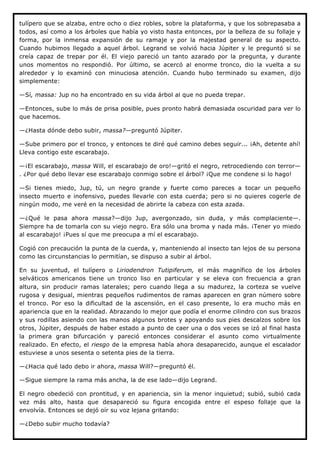 tulípero que se alzaba, entre ocho o diez robles, sobre la plataforma, y que los sobrepasaba a
todos, así como a los árboles que había yo visto hasta entonces, por la belleza de su follaje y
forma, por la inmensa expansión de su ramaje y por la majestad general de su aspecto.
Cuando hubimos llegado a aquel árbol. Legrand se volvió hacia Júpiter y le preguntó si se
creía capaz de trepar por él. El viejo pareció un tanto azarado por la pregunta, y durante
unos momentos no respondió. Por último, se acercó al enorme tronco, dio la vuelta a su
alrededor y lo examinó con minuciosa atención. Cuando hubo terminado su examen, dijo
simplemente:

—Sí, massa: Jup no ha encontrado en su vida árbol al que no pueda trepar.

—Entonces, sube lo más de prisa posible, pues pronto habrá demasiada oscuridad para ver lo
que hacemos.

—¿Hasta dónde debo subir, massa?—preguntó Júpiter.

—Sube primero por el tronco, y entonces te diré qué camino debes seguir... ¡Ah, detente ahí!
Lleva contigo este escarabajo.

—¡El escarabajo, massa Will, el escarabajo de oro!—gritó el negro, retrocediendo con terror—
. ¿Por qué debo llevar ese escarabajo conmigo sobre el árbol? ¡Que me condene si lo hago!

—Si tienes miedo, Jup, tú, un negro grande y fuerte como pareces a tocar un pequeño
insecto muerto e inofensivo, puedes llevarle con esta cuerda; pero si no quieres cogerle de
ningún modo, me veré en la necesidad de abrirte la cabeza con esta azada.

—¿Qué le pasa ahora massa?—dijo Jup, avergonzado, sin duda, y más complaciente—.
Siempre ha de tomarla con su viejo negro. Era sólo una broma y nada más. ¡Tener yo miedo
al escarabajo! ¡Pues sí que me preocupa a mí el escarabajo.

Cogió con precaución la punta de la cuerda, y, manteniendo al insecto tan lejos de su persona
como las circunstancias lo permitían, se dispuso a subir al árbol.

En su juventud, el tulípero o Liriodendron Tutipiferum, el más magnífico de los árboles
selváticos americanos tiene un tronco liso en particular y se eleva con frecuencia a gran
altura, sin producir ramas laterales; pero cuando llega a su madurez, la corteza se vuelve
rugosa y desigual, mientras pequeños rudimentos de ramas aparecen en gran número sobre
el tronco. Por eso la dificultad de la ascensión, en el caso presente, lo era mucho más en
apariencia que en la realidad. Abrazando lo mejor que podía el enorme cilindro con sus brazos
y sus rodillas asiendo con las manos algunos brotes y apoyando sus pies descalzos sobre los
otros, Júpiter, después de haber estado a punto de caer una o dos veces se izó al final hasta
la primera gran bifurcación y pareció entonces considerar el asunto como virtualmente
realizado. En efecto, el riesgo de la empresa había ahora desaparecido, aunque el escalador
estuviese a unos sesenta o setenta pies de la tierra.

—¿Hacia qué lado debo ir ahora, massa Will?—preguntó él.

—Sigue siempre la rama más ancha, la de ese lado—dijo Legrand.

El negro obedeció con prontitud, y en apariencia, sin la menor inquietud; subió, subió cada
vez más alto, hasta que desapareció su figura encogida entre el espeso follaje que la
envolvía. Entonces se dejó oír su voz lejana gritando:

—¿Debo subir mucho todavía?
 