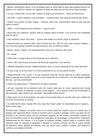 —Bueno; escúchame ahora. Si te arriesgas sobre la rama todo lo lejos que puedas hacerlo sin
peligro y sin soltar el insecto, te regalare un dólar de plata tan pronto como hayas bajado.

—Ya voy, massa Will, Ya voy allá—replicó el negro con prontitud—. Estoy al final ahora.

—¡Al final! —Chillo Legrand, muy animado—. ¿Quieres decir que estas al final de esa rama?

—Estaré muy pronto al final, massa... ¡Ooooh! ¡Dios mío, misericordia! ¿Que es eso que hay
sobre el árbol?

—¡Bien! —Gritó Legrand muy contento—, ¿qué es eso?

—Pues sólo una calavera; alguien dejó su cabeza sobre el árbol, y los cuervos han picoteado
toda la carne.

—Una calavera, dices! Muy bien... ¿Cómo está atada a la rama? ¿Qué la sostiene?

—Seguramente, se sostiene bien; pero tendré que ver. ¡Ah! Es una cosa curiosa, palabra...,
hay una clavo grueso clavado en esta calavera, que la retiene al árbol.

—Bueno; ahora, Júpiter, haz exactamente lo que voy a decirte. ¿Me oyes?

—Sí, massa.

—Fíjate bien, y luego busca el ojo izquierdo de la calavera.

—¡Hum! ¡Oh, esto sí que es bueno! No tiene ojo izquierdo ni por asomo.

—¡Maldita estupidez la tuya! ¿Sabes distinguir bien tu mano izquierda de tu mano derecha?

—Sí que lo sé, lo sé muy bien; mi mano izquierda es con la que parto la leña.

—¡Seguramente! eres zurdo. Y tu ojo izquierdo está del mismo lado de tu mano izquierda.
Ahora supongo que podrás encontrar el ojo izquierdo de la calavera, o el sitio donde estaba
ese ojo. ¿Lo has encontrado?

—Hubo una larga pausa. Y finalmente, el negro preguntó:

—¿El ojo izquierdo de la calavera está del mismo lado que la mano izquierda del cráneo
también?... Porque la calavera no tiene mano alguna... ¡No importa! Ahora he encontrado el
ojo izquierdo, ¡aquí está el ojo izquierdo! ¿Qué debo hacer ahora?

—Deja pasar por él el escarabajo, tan lejos como pueda llegar la cuerda; pero ten cuidado de
no soltar la punta de la cuerda.

—Ya está hecho todo, massa Will; era cosa fácil hacer pasar el escarabajo por el agujero...
Mírelo cómo baja.

Durante este coloquio, no podía verse ni la menor parte de Júpiter; pero el insecto que él
dejaba caer aparecía ahora visible al extremo de la cuerda y brillaba, como una bola de oro
bruñido a los últimos rayos del sol poniente, algunos de los cuales iluminaban todavía un
poco la eminencia sobre la que estábamos colocados. El escarabajo, al descender, sobresalía
visiblemente de las ramas, y si el negro le hubiese soltado, habría caído a nuestros pies.
Legrand cogió en seguida la guadaña y despejó un espacio circular, de tres o cuatro yardas
de diámetro, justo debajo del insecto. Una vez hecho esto, ordenó a Júpiter que soltase la
cuerda y que bajase del árbol.
 