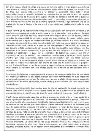 Con gran cuidado clavó mi amigo una estaca en la tierra sobre el lugar preciso donde había
caído el insecto, y luego sacó de su bolsillo una cinta para medir. La ató por una punta al sitio
del árbol que estaba más próximo a la estaca, la desenrolló hasta ésta y siguió
desenrollándola en la dirección señalada por aquellos dos puntos —la estaca y el tronco—
hasta una distancia de cincuenta pies; Júpiter limpiaba de zarzas el camino con la guadaña.
En el sitio así encontrado clavó una segunda estaca, y, tomándola como centro, describió un
tosco círculo de unos cuatro pies de diámetro, aproximadamente. Cogió entonces una de las
azadas, dio la otra a Júpiter y la otra a mí, y nos pidió que cavásemos lo más de prisa
posible.

A decir verdad, yo no había sentido nunca un especial agrado con semejante diversión, y en
aquel momento preciso renunciaría a ella, pues la noche avanzaba, y me sentía muy fatigado
con el ejercicio que hube de hacer; pero no veía modo alguno de escapar de aquello, y temía
perturbar la ecuanimidad de mi pobre amigo con una negativa. De haber podido contar
efectivamente con la ayuda de Júpiter no hubiese yo vacilado en llevar a la fuerza al lunático
a su casa; pero conocía demasiado bien el carácter del viejo negro para esperar su ayuda en
cualquier circunstancia, y más en el caso de una lucha personal con su amo. No dudaba yo
que Legrand estaba contaminado por alguna de las innumerables supersticiones del Sur
referentes a los tesoros escondidos, y que aquella fantasía hubiera sido confirmada por el
hallazgo del escarabajo, o quizá por la obstinación de Júpiter en sostener que era un
"escarabajo de oro de verdad". Una mentalidad predispuesta a la locura podía dejarse
arrastrar por tales sugestiones, sobre todo si concordaban con sus ideas favoritas
preconcebidas; y entonces recordé el discurso del Pobre muchacho referente al insecto que
iba a ser ''el indicio de su fortuna". Por encima de todo ello me sentía enojado y perplejo;
pero al final decidí hacer ley de la necesidad y cavar con buena voluntad para convencer lo
antes posible al visionario con una prueba ocular, de la falacia de las opiniones que el
mantenía.

Encendimos las linternas y nos entregamos a nuestra tarea con un celo digno de una causa
más racional; y como la luz caía sobre nuestras personas y herramientas, no pude impedirme
pensar en el grupo pintoresco que formábamos, y en que si algún intruso hubiese aparecido,
por casualidad, en medio de nosotros, habría creído que realizábamos una labor muy extraña
y sospechosa.

Estábamos completamente destrozados, pero la intensa excitación de aquel momento nos
impidió todo reposo. Después de un agitado sueño de tres o cuatro horas de duración, nos
levantamos, como si estuviéramos de acuerdo, para efectuar el examen de nuestro tesoro.

El cofre había sido llenado hasta los bordes, y empleamos el día entero y gran parte de la
noche siguiente en escudriñar su contenido. No mostraba ningún orden o arreglo. Todo había
sido amontonado allí, en confusión. Habiéndolo clasificado cuidadosamente, nos encontramos
en posesión de una fortuna que superaba todo cuanto habíamos supuesto. En monedas había
más de cuatrocientos cincuenta mil dólares, estimando el valor de las piezas con tanta
exactitud como pudimos, por las tablas de cotización de la época. No había allí una sola
partícula de plata. Todo era oro de una fecha muy antigua y de una gran variedad: monedas
francesas, españolas y alemanas, con algunas guineas inglesas y varios discos de los que no
habíamos visto antes ejemplar alguno. Había varias monedas muy grandes y pesadas pero
tan desgastadas, que nos fue imposible descifrar sus inscripciones. No se encontraba allí
ninguna americana. La valoración de las joyas presentó muchas más dificultades. Había
diamantes, algunos de ellos muy finos y voluminosos, en total ciento diez, y ninguno
pequeño; dieciocho rubíes de un notable brillo, trescientas diez esmeraldas hermosísimas,
 