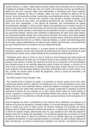 veintiún zafiros y un ópalo. Todas aquellas piedras habían sido arrancadas de sus monturas y
arrojadas en revoltijo al interior del cofre. En cuanto a las monturas mismas, que clasificamos
aparte del otro oro, parecían haber sido machacadas a martillazos para evitar cualquier
identificación. Además de todo lo indicado, había una gran cantidad de adornos de oro
macizo: cerca de doscientas sortijas y pendientes, de extraordinario grosor; ricas cadenas, en
número de treinta, si no recuerdo mal; noventa y tres grandes y pesados crucifijos; cinco
incensarios de oro de gran valía; una prodigiosa ponchera de oro, adornada con hojas de
parra muy bien engastadas, y con figuras de bacantes; dos empuñaduras de espada
exquisitamente repujadas, y otros muchos objetos más pequeños que no puedo recordar. El
peso de todo ello excedía de las trescientas cincuenta libras avoirdupois, y en esta valoración
no he incluido ciento noventa y siete relojes de oro soberbios, tres de los cuales valdrían cada
uno quinientos dólares. Muchos eran viejísimos y desprovistos de valor como tales relojes:
sus maquinarias habían sufrido más o menos de la corrosión de la tierra; pero todos estaban
ricamente adornados con pedrerías, y las cajas eran de gran precio. Valoramos aquella noche
el contenido total del cofre en un millón y medio de dólares, y cuando más tarde dispusimos
de los dijes y joyas (quedándonos con algunos para nuestro uso personal), nos encontramos
con que habíamos hecho una tasación muy por debajo del tesoro.

Cuando terminamos nuestro examen, y al propio tiempo se calmó un tanto aquella intensa
excitación, Legrand, que me veía consumido de impaciencia por conocer la solución de aquel
extraordinario enigma, entró a pleno detalle en las circunstancias relacionadas con él.

—Recordará usted—dijo—la noche en que le mostré el tosco bosquejo que había hecho del
escarabajo. Recordará también que me molestó mucho el que insistiese en que mi dibujo se
parecía a una calavera. Cuando hizo usted por primera vez su afirmación, creí que bromeaba;
pero después pensé en las manchas especiales sobre el dorso del insecto, y reconocí en mi
interior que su observación tenía en realidad, cierta ligera base. A pesar de todo, me irritó su
burla respecto a mis facultades gráficas, pues estoy considerado como un buen artista, y por
eso, cuando me tendió usted el trozo de pergamino, estuve a punto de estrujarlo y de
arrojarlo, enojado, al fuego.

—Se refiere usted al trozo de papel—dije.

—No; aquello tenía el aspecto de papel, y al principio yo mismo supuse que lo era; pero,
cuando quise dibujar sobre él, descubrí en seguida que era un trozo de pergamino muy viejo.
Estaba todo sucio, como recordará. Bueno; cuando me disponía a estrujarlo, mis ojos cayeron
sobre el esbozo que usted había examinado, y ya puede imaginarse mi asombro al percibir
realmente la figura de una calavera en el sitio mismo donde había yo creído dibujar el
insecto. Durante un momento me sentí demasiado atónito para pensar con sensatez. Sabía
que mi esbozo era muy diferente en detalle de éste, aunque existiese cierta semejanza en el
contorno general.

Cogí en seguida una vela y, sentándome al otro extremo de la habitación, me dediqué a un
examen minucioso del pergamino. Dándole vueltas, Vi mi propio bosquejo sobre el reverso, ni
más ni menos que como lo había hecho. Mi primera impresión fue entonces de simple
sorpresa ante la notable semejanza efectiva del contorno; y resulta una coincidencia singular
el hecho de aquella imagen, desconocida para mí, que ocupaba el otro lado del pergamino
debajo mismo de mi dibujo del escarabajo, y de la calavera aquella que se parecía con tanta
exactitud a dicho dibujo no sólo en el contorno, sino en el tamaño. Digo que la singularidad
de aquella coincidencia me dejó pasmado durante un momento. Es éste el efecto habitual de
tales coincidencias. La mente se esfuerza por establecer una relación—una ilación de causa y
 