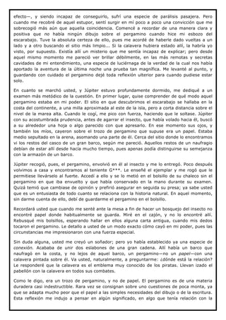 efecto—, y siendo incapaz de conseguirlo, sufrí una especie de parálisis pasajera. Pero
cuando me recobré de aquel estupor, sentí surgir en mí poco a poco una convicción que me
sobrecogió más aún que aquella coincidencia. Comencé a recordar de una manera clara y
positiva que no había ningún dibujo sobre el pergamino cuando hice mi esbozo del
escarabajo. Tuve la absoluta certeza de ello, pues me acordé de haberle dado vueltas a un
lado y a otro buscando el sitio más limpio... Si la calavera hubiera estado allí, la habría yo
visto, por supuesto. Existía allí un misterio que me sentía incapaz de explicar; pero desde
aquel mismo momento me pareció ver brillar débilmente, en las más remotas y secretas
cavidades de mi entendimiento, una especie de luciérnaga de la verdad de la cual nos había
aportado la aventura de la última noche una prueba tan magnífica. Me levanté al punto, y
guardando con cuidado el pergamino dejé toda reflexión ulterior para cuando pudiese estar
solo.

En cuanto se marchó usted, y Júpiter estuvo profundamente dormido, me dediqué a un
examen más metódico de la cuestión. En primer lugar, quise comprender de qué modo aquel
pergamino estaba en mi poder. El sitio en que descubrimos el escarabajo se hallaba en la
costa del continente, a una milla aproximada al este de la isla, pero a corta distancia sobre el
nivel de la marea alta. Cuando le cogí, me pico con fuerza, haciendo que le soltase. Júpiter
con su acostumbrada prudencia, antes de agarrar el insecto, que había volado hacia él, buscó
a su alrededor una hoja o algo parecido con que apresarlo. En ese momento sus ojos, y
también los míos, cayeron sobre el trozo de pergamino que supuse era un papel. Estaba
medio sepultado en la arena, asomando una parte de él. Cerca del sitio donde lo encontramos
vi los restos del casco de un gran barco, según me pareció. Aquellos restos de un naufragio
debían de estar allí desde hacía mucho tiempo, pues apenas podía distinguirse su semejanza
con la armazón de un barco.

Júpiter recogió, pues, el pergamino, envolvió en él al insecto y me lo entregó. Poco después
volvimos a casa y encontramos al teniente G***. Le enseñé el ejemplar y me rogó que le
permitiese llevárselo al fuerte. Accedí a ello y se lo metió en el bolsillo de su chaleco sin el
pergamino en que iba envuelto y que había conservado en la mano durante su examen.
Quizá temió que cambiase de opinión y prefirió asegurar en seguida su presa; ya sabe usted
que es un entusiasta de todo cuanto se relaciona con la historia natural. En aquel momento,
sin darme cuenta de ello, debí de guardarme el pergamino en el bolsillo.

Recordará usted que cuando me senté ante la mesa a fin de hacer un bosquejo del insecto no
encontré papel donde habitualmente se guarda. Miré en el cajón, y no lo encontré allí.
Rebusqué mis bolsillos, esperando hallar en ellos alguna carta antigua, cuando mis dedos
tocaron el pergamino. Le detallo a usted de un modo exacto cómo cayó en mi poder, pues las
circunstancias me impresionaron con una fuerza especial.

Sin duda alguna, usted me creyó un soñador; pero yo había establecido ya una especie de
conexión. Acababa de unir dos eslabones de una gran cadena. Allí había un barco que
naufragó en la costa, y no lejos de aquel barco, un pergamino—no un papel—con una
calavera pintada sobre él. Va usted, naturalmente, a preguntarme: ¿dónde está la relación?
Le responderé que la calavera es el emblema muy conocido de los piratas. Llevan izado el
pabellón con la calavera en todos sus combates.

Como le digo, era un trozo de pergamino, y no de papel. El pergamino es de una materia
duradera casi indestructible. Rara vez se consignan sobre uno cuestiones de poca monta, ya
que se adapta mucho peor que el papel a las simples necesidades del dibujo o de la escritura.
Esta reflexión me indujo a pensar en algún significado, en algo que tenía relación con la
 
