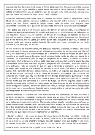 calavera. No dejé tampoco de observar la forma del pergamino. Aunque una de las esquinas
aparecía rota por algún accidente, podía verse bien que la forma original era oblonga. Se
trataba precisamente de una de esas tiras que se escogen como memorándum, para apuntar
algo que desea uno conservar largo tiempo y con cuidado.

—Pero—le interrumpí—dice usted que la calavera no estaba sobre el pergamino cuando
dibujó el insecto. ¿Cómo, entonces, establece una relación entre el barco y la calavera,
puesto que esta última, según su propio aserto, debe de haber sido dibujada (Dios
únicamente sabe cómo y por quién) en algún período posterior a su apunte del escarabajo?

—¡Ah! Sobre eso gira todo el misterio, aunque he tenido, en comparación, poca dificultad en
resolver ese extremo del secreto. Mi marcha era segura y no podía conducirme más que a un
solo resultado. Razoné así, por ejemplo: al dibujar el escarabajo, no aparecía la calavera
sobre el pergamino. Cuando terminé el dibujo, se lo di a usted y le observé con fijeza hasta
que me lo devolvió. No era usted, por tanto, quien había dibujado la calavera, ni estaba allí
presente nadie que hubiese podido hacerlo. No había sido, pues, realizado por un medio
humano. Y, sin embargo, allí estaba.

En este momento de mis reflexiones, me dediqué a recordar, y recordé, en efecto, con entera
exactitud, cada incidente ocurrido en el intervalo en cuestión. La temperatura era fría (¡oh
raro y feliz accidente!) y el fuego llameaba en la chimenea. Había yo entrado en calor con el
ejercicio y me senté junto a la mesa. Usted, empero, tenía vuelta su silla, muy cerca de la
chimenea. En el momento justo de dejar el pergamino en su mano, y cuando iba usted a
examinarlo, Wolf, el terranova. entró y saltó hacia sus hombros. Con su mano izquierda usted
le acariciaba, intentando apartarle, cogido el pergamino con la derecha, entre sus rodillas y
cerca del fuego. Hubo un instante en que creí que la llama iba a alcanzarlo, y me disponía a
decírselo; pero antes de que hubiese yo hablado la retiró usted y se dedicó a examinarlo.
Cuando hube considerado todos estos detalles, no dudé ni un segundo que aquel calor había
sido el agente que hizo surgir a la luz sobre el pergamino la calavera cuyo contorno veía
señalarse allí. Ya sabe que hay y ha habido en todo tiempo preparaciones químicas por medio
de las cuales es posible escribir sobre papel o sobre vitela caracteres que así no resultan
visibles hasta que son sometidos a la acción del fuego. Se emplea algunas veces el zafre,
digerido en agua regia y diluido en cuatro veces su peso de agua; de ello se origina un tono
verde. El régulo de cobalto, disuelto en espíritu de nitro, da el rojo. Estos colores desaparecen
a intervalos más o menos largos, después que la materia sobre la cual se ha escrito se enfría,
pero reaparecen a una nueva aplicación de calor.

Examiné entonces la calavera con toda meticulosidad. Los contornos—los más próximos al
borde del pergamino—resultaban mucho más claros que los otros. Era evidente que la acción
del calor había sido imperfecta o desigual. Encendí inmediatamente el fuego y sometí cada
parte del pergamino al calor ardiente. Al principio no tuvo aquello más efecto que reforzar las
líneas débiles de la calavera; pero, perseverando en el ensayo, se hizo visible, en la esquina
de la tira diagonalmente opuesta al sitio donde estaba trazada la calavera, una figura que
supuse de primera intención era la de una cabra. Un examen más atento, no obstante, me
convenció de que habían intentado representar un cabritillo.

—¡Ja, ja!—exclamé—. No tengo, sin duda, derecho a burlarme de usted (un millón y medio de
dólares es algo muy serio para tomarlo a broma). Pero no irá a establecer un tercer eslabón
en su cadena; no querrá encontrar ninguna relación especial entre sus piratas y una cabra;
los piratas, como sabe, no tienen nada que ver con las cabras; eso es cosa de los granjeros.

—Pero si acabo de decirle que la figura no era la de una cabra.
 