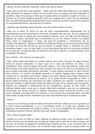 —Bueno; la de un cabritillo, entonces; viene a ser casi lo mismo.

—Casi, pero no del todo—dijo Legrand—. Debe usted de haber oído hablar de un tal capitán
Kidd. Consideré en seguida la figura de ese animal como una especie de firma logogrífica o
jeroglífica. Digo firma porque el sitio que ocupaba sobre el pergamino sugería esa idea. La
calavera, en la esquina diagonal opuesta, tenía así el aspecto de un sello, de una estampilla.
Pero me hallé dolorosamente desconcertado ante la ausencia de todo lo demás del cuerpo de
mi imaginado documento, del texto de mi contexto.

—Supongo que esperaba usted encontrar una carta entre el sello y la firma.

—Algo por el estilo. El hecho es que me sentí irresistiblemente impresionado por el
presentimiento de una buena fortuna inminente. No podría decir por qué. Tal vez, después de
todo, era más bien un deseo que una verdadera creencia; pero ¿no sabe que las absurdas
palabras de Júpiter, afirmando que el escarabajo era de oro macizo, hicieron un notable
efecto sobre mi imaginación? Y luego, esa serie de accidentes y coincidencias era, en
realidad, extraordinaria. ¿Observa usted lo que había de fortuito en que esos acontecimientos
ocurriesen el único día del año en que ha hecho, ha podido hacer, el suficiente frío para
necesitarse fuego, y que, sin ese fuego, o sin la intervención del perro en el preciso momento
en que apareció, no habría podido yo enterarme de lo de la calavera, ni habría entrado nunca
en posesión del tesoro?

Pero continúe... Me consume la impaciencia.

—Bien; habrá usted oído hablar de muchas historias que corren, de esos mil vagos rumores
acerca de tesoros enterrados en algún lugar de la costa del Atlántico por Kidd y sus
compañeros. Esos rumores desde hace tanto tiempo y con tanta persistencia, desde hace
tanto tiempo y con tanta persistencia, ello se debía, a mi juicio, tan sólo a la circunstancia de
que el tesoro enterrado permanecía enterrado. Si Kidd hubiese escondido su botín durante
cierto tiempo y lo hubiera recuperado después, no habrían llegado tales rumores hasta
nosotros en su invariable forma actual. Observe que esas historias giran todas alrededor de
buscadores, no de descubridores de tesoros. Si el pirata hubiera recuperado su botín, el
asunto habría terminado allí. Parecíame que algún accidente—por ejemplo, la pérdida de la
nota que indicaba el lugar preciso—debía de haberle privado de los medios para recuperarlo,
llegando ese accidente a conocimiento de sus compañeros, quienes, de otro modo, no
hubiesen podido saber nunca que un tesoro había sido escondido y que con sus búsquedas
infructuosas, por carecer de guía al intentar recuperarlo, dieron nacimiento primero a ese
rumor, difundido universalmente por entonces, y a las noticias tan corrientes ahora. ¿Ha oído
usted hablar de algún tesoro importante que haya sido desenterrado a lo largo de la costa?

—Nunca.

—Pues es muy notorio que Kidd los había acumulado inmensos. Daba yo así por supuesto que
la tierra seguía guardándolos, y no le sorprenderá mucho si le digo que abrigaba una
esperanza que aumentaba casi hasta la certeza: la de que el pergamino tan singularmente
encontrado contenía la última indicación del lugar donde se depositaba.

—Pero ¿cómo procedió usted?

—Expuse de nuevo la vitela al fuego, después de haberlo avivado; pero no apareció nada.
Pensé entonces que era posible que la capa de mugre tuviera que ver en aquel fracaso: por
eso lavé con esmero el pergamino vertiendo agua caliente encima, y una vez hecho esto, lo
coloqué en una cacerola de cobre, con la calavera hacia abajo, y puse la cacerola sobre una
 
