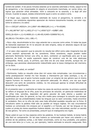 lumbre de carbón. A los pocos minutos estando ya la cacerola calentada a fondo, saqué la tira
de pergamino, y fue inexpresable mi alegría al encontrarla manchada, en varios sitios, con
signos que parecían cifras alineadas. Volví a colocarla en la cacerola, y la dejé allí otro
minuto. Cuando la saqué, estaba enteramente igual a como va usted a verla.

Y al llegar aquí, Legrand, habiendo calentado de nuevo el pergamino, lo sometió a mi
examen. Los caracteres siguientes aparecían de manera toscamente trazada, en color rojo,
entre la calavera y la cabra:

53+++305))6*;4826)4+.)4+);806*:48+8¶60))85;1+(;:+*8+83(88)

5*+;46(;88*96*’;8)*+(;485);5*+2:*+(;4956*2(5*—4)8¶8*;406

9285);)6+8)4++;1(+9;48081;8:+1;48+85;4)485+528806*81(+9;

48;(88;4(+?34;48)4+;161;:188;+?;

—Pero—dije, devolviéndole la tira—sigo estando tan a oscuras como antes. Si todas las joyas
de Golconda esperasen de mí la solución de este enigma, estoy en absoluto seguro de que
sería incapaz de obtenerlas.

—Y el caso—dijo Legrand—que la solución no resulta tan difícil como cabe imaginarla tras del
primer examen apresurado de los caracteres. Estos caracteres, según pueden todos
adivinarlo fácilmente forman una cifra, es decir, contienen un significado pero por lo que
sabemos de Kidd, no podía suponerle capaz de construir una de las más abstrusas
criptografías. Pensé, pues, lo primero, que ésta era de una clase sencilla, aunque tal, sin
embargo, que pareciese absolutamente indescifrable para la tosca inteligencia del marinero,
sin la clave.

—¿Y la resolvió usted, en verdad?

—Fácilmente; había yo resuelto otras diez mil veces más complicadas. Las circunstancias y
cierta predisposición mental me han llevado a interesarme por tales acertijos, y es, en
realidad, dudoso que el genio humano pueda crear un enigma de ese género que el mismo
ingenio humano no resuelva con una aplicación adecuada. En efecto, una vez que logré
descubrir una serie de caracteres visibles, no me preocupó apenas la simple dificultad de
desarrollar su significación.

En el presente caso—y realmente en todos los casos de escritura secreta—la primera cuestión
se refiere al lenguaje de la cifra, pues los principios de solución, en particular tratándose de
las cifras más. sencillas, dependen del genio peculiar de cada idioma y pueden ser
modificadas por éste. En general, no hay otro medio para conseguir la solución que ensayar
(guiándose por las probabilidades) todas las lenguas que os sean conocidas, hasta encontrar
la verdadera. Pero en la cifra de este caso toda dificultad quedaba resuelta por la firma. El
retruécano sobre la palabra Kidd sólo es posible en lengua inglesa. Sin esa circunstancia
hubiese yo comenzado mis ensayos por el español y el francés, por ser las lenguas en las
cuales un pirata de mares españoles hubiera debido, con más naturalidad, escribir un secreto
de ese género. Tal como se presentaba, presumí que el criptograma era inglés.

Fíjese usted en que no hay espacios entre las palabras. Si los hubiese habido, la tarea habría
sido fácil en comparación. En tal caso hubiera yo comenzado por hacer una colación y un
análisis de las palabras cortas, y de haber encontrado, como es muy probable, una palabra
de una sola letra (a o I-uno, yo, por ejemplo), habría estimado la solución asegurada. Pero
 