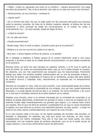 —Talbot —insistí yo, apoyando una mano en su hombro—. ¿Quiere escucharme? ¿Ve usted
ese palco de proscenio'? ¡No, el de la derecha! ¿Ha visto en su vida una mujer más hermosa?

—Efectivamente, es muy hermosa —contestó él.

— ¿Quién será'?

—¡En el nombre del cielo! ¿Es que no sabe quién es? No conocerla demuestra que tampoco
usted es persona conocida. Se trata de la célebre madame Lalande, la belleza del día por
excelencia, y tema principal de todas las conversaciones en la ciudad. Es viuda, e
inmensamente rica... Un buen partido. Acaba de llegar de París.

— ¿Usted la conoce?

—Sí, me cabe ese honor.

—¿Puede presentármela?

—Desde luego. Para mí será un placer. ¿Cuándo quiere que se la presente'?

—Mañana a la una me reuniré con usted en la calle B...

—Muy bien. Y ahora hágame el favor de callarse, si es posible.

Me vi obligado a obedecer a Talbot, porque él se mostró totalmente sordo a una nueva
pregunta, y durante el resto de la velada atendió exclusivamente a lo que estaba sucediendo
en el escenario.

Mientras tanto, yo tenía mis ojos clavados en madame Lalande, y al fin tuve la suerte de
verla de frente. Su rostro era exquisitamente bello; esto ya me lo había dictado mi corazón.
No obstante, una vez más experimenté esa sensación que me desconcertaba. Finalmente
deduje que todos mis sentidos estaban impresionados por un aire de gravedad, tristeza, o
más bien de lasitud, que empañaban la frescura de su semblante, aunque sólo para dotarlo
de seráfica ternura y majestad. Esto, naturalmente, se duplicaba por mi temperamento
romántico.

Mientras así recreaba mi vista, noté con gran emoción, y por imperceptible gesto de la dama,
que de pronto había advertido la intensidad de mis miradas. Una vez más, quedé totalmente
fascinado, y no pude apartar de ella los ojos ni un instante. Se volvió levemente, y de nuevo
no vi más que el cincelado contorno de la parte posterior de su cabeza.

Pasados unos minutos, como si se sintiera impulsada por la curiosidad de comprobar si yo
todavía la estaba observando, lentamente fue girando el rostro, y otra vez se tropezó con mi
ardiente mirada. Bajó instantáneamente sus grandes ojos negros, y un intenso rubor cubrió
sus mejillas. Pero lo que me llenó de asombro y perplejidad fue ver que no volvió únicamente
la cabeza, sino que tomó de su cintura unos pequeños gemelos, los alzó, ajustó... y luego me
observó con ellos, atenta y deliberadamente, por espacio de unos minutos.

Si un rayo hubiera caído a mis pies, no me habría quedado tan aturdido; sólo aturdido, no
ofendido ni disgustado, en absoluto, por más que acción tan atrevida, en otra mujer,
probablemente me habría molestado. Pero ella lo hizo todo con tanta calma, con tanta
naturalidad, con tan evidente gesto de perfecta educación, que no se la podía acusar de
ningún descaro, y mis únicos sentimientos fueron de admiración.
 