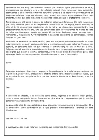 serviremos de ella muy parcialmente. Puesto que nuestro signo predominante es el 8,
empezaremos por ajustarlo a la e del alfabeto natural. Para comprobar esta suposición,
observemos si el 8 aparece a menudo por pares—pues la e se dobla con gran frecuencia en
inglés—en palabras como, por ejemplo, meet, speed, seen, been agree, etcétera. En el caso
presente, vemos que está doblado lo menos cinco veces, aunque el criptograma sea breve.

Tomemos, pues, el 8 como e. Ahora, de todas las palabras de la lengua, the es la más usual;
por tanto, debemos ver si no está repetida la combinación de tres signos, siendo el último de
ellos el 8. Si descubrimos repeticiones de tal letra, así dispuestas, representarán, muy
probablemente, la palabra the. Una vez comprobado esto, encontraremos no menos de siete
de tales combinaciones, siendo los signos 48 en total. Podemos, pues, suponer que ;
representa t, 4 representa h, y 8 representa e, quedando este último así comprobado. Hemos
dado ya un gran paso.

Acabamos de establecer una sola palabra; pero ello nos permite establecer también un punto
más importante; es decir, varios comienzos y terminaciones de otras palabras. Veamos, por
ejemplo, el penúltimo caso en que aparece la combinación; 48 casi al final de la cifra.
Sabemos que el, que viene inmediatamente después es el comienzo de una palabra, y de los
seis signos que siguen a ese the, conocemos, por lo menos, cinco. Sustituyamos, pues, esos
signos por las letras que representan, dejando un espacio para el desconocido:



t eeth



Debemos, lo primero, desechar el th como no formando parte de la palabra que comienza por
la primera t, pues vemos, ensayando el alfabeto entero para adaptar una letra al hueco, que
es imposible formar una palabra de la que ese th pueda formar parte. Reduzcamos, pues, los
signos a



t ee.



Y volviendo al alfabeto, si es necesario como antes, llegamos a la palabra "tree" (árbol),
como la única que puede leerse. Ganamos así otra letra, la r, representada por (, más las
palabras yuxtapuestas the tree (el árbol).

Un poco más lejos de estas palabras, a poca distancia, vemos de nuevo la combinación; 48 y
la empleamos como terminación de lo que precede inmediatamente. Tenemos así esta
distribución:



the tree : 4 + ? 34 the,



o sustituyendo con letras naturales los signos que conocemos, leeremos esto:
 