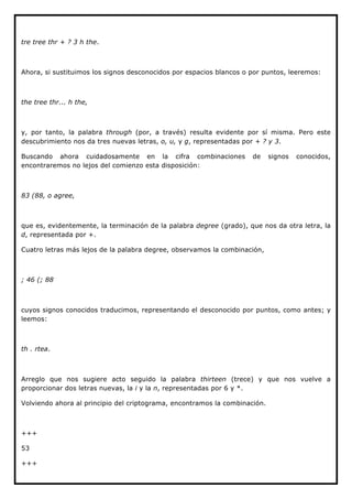 tre tree thr + ? 3 h the.



Ahora, si sustituimos los signos desconocidos por espacios blancos o por puntos, leeremos:



the tree thr... h the,



y, por tanto, la palabra through (por, a través) resulta evidente por sí misma. Pero este
descubrimiento nos da tres nuevas letras, o, u, y g, representadas por + ? y 3.

Buscando ahora cuidadosamente en la cifra combinaciones              de     signos   conocidos,
encontraremos no lejos del comienzo esta disposición:



83 (88, o agree,



que es, evidentemente, la terminación de la palabra degree (grado), que nos da otra letra, la
d, representada por +.

Cuatro letras más lejos de la palabra degree, observamos la combinación,



; 46 (; 88



cuyos signos conocidos traducimos, representando el desconocido por puntos, como antes; y
leemos:



th . rtea.



Arreglo que nos sugiere acto seguido la palabra thirteen (trece) y que nos vuelve a
proporcionar dos letras nuevas, la i y la n, representadas por 6 y *.

Volviendo ahora al principio del criptograma, encontramos la combinación.



+++

53

+++
 