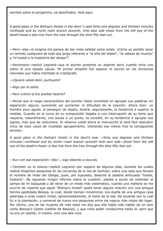 escritos sobre el pergamino, ya descifrados. Hela aquí:



A good glass in the Bishop’s Hostel in the devil´s seat forty-one degrees and thirteen minutes
northeast and by north main branch seventh, limb east side shoot from the left eye of the
death'shead a bee-line from the tree through the shot fifty feet out .



—Pero—dije—el enigma me parece de tan mala calidad como antes. ¿Cómo es posible sacar
un sentido cualquiera de toda esa jerga referente a "la silla del diablo", "la cabeza de muerto"
y "el hostal o la hostelería del obispo"?

—Reconozco—replicó Legrand—que el asunto presenta un aspecto serio cuando echa uno
sobre él una ojeada casual. Mi primer empeño fue separar lo escrito en las divisiones
naturales que había intentado el criptógrafo.

—¿Quiere usted decir, puntuarlo?

—Algo por el estilo.

—Pero ¿cómo le fue posible hacerlo?

—Pensé que el rasgo característico del escritor había consistido en agrupar sus palabras sin
separación alguna, queriendo así aumentar la dificultad de la solución. Ahora bien: un
hombre poco agudo, al perseguir tal objeto, tendrá, seguramente, la tendencia a superar la
medida. Cuando en el curso de su composición llegaba a una interrupción de su tema que
requería, naturalmente, una pausa o un punto, se excedió, en su tendencia a agrupar sus
signos, más que de costumbre. Si observa usted ahora el manuscrito le será fácil descubrir
cinco de esos casos de inusitado agrupamiento. Utilizando ese indicio hice la consiguiente
división:

A good glass in the bishop's hostel in the devil's sear —forty one degrees and thirteen
minutes—northeast and by north—main branch seventh limb eart side—shoot from the left
eye of the death's-head—a bee line from the tree through the shot fifty feet out .



—Aun con esa separación—dije—, sigo estando a oscuras.

—También yo lo estuve—replicó Legrand—por espacio de algunos días, durante los cuales
realicé diligentes pesquisas en las cercanías de la isla de Sullivan, sobre una casa que llevase
el nombre de Hotel del Obispo, pues, por supuesto, deseché la palabra anticuada "hostal,
hostería". No logrando ningún informe sobre la cuestión, estaba a punto de extender el
campo de mi búsqueda y de obrar de un modo más sistemático, cuando una mañana se me
ocurrió de repente que aquel "Bishop's Hostel" podía tener alguna relación con una antigua
familia apellidada Bessop, la cual, desde tiempo inmemorial, era dueña de una antigua casa
solariega a unas cuatro millas, aproximadamente, al norte de la isla. De acuerdo con lo cual
fui a la plantación, y comencé de nuevo mis pesquisas entre los negros más viejos del lugar.
Por último, una de las mujeres de más edad me dijo que ella había oído hablar de un sitio
como Bessop's Castle (castillo de Bassop), y que creía poder conducirme hasta él, pero que
no era un castillo, ni mesón, sino una alta roca.
 