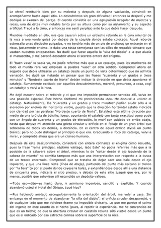 Le ofrecí retribuirle bien por su molestia y después de alguna vacilación, consintió en
acompañarme hasta aquel sitio. Lo descubrimos sin gran dificultad; entonces la despedí y me
dediqué al examen del paraje. El castillo consistía en una agrupación irregular de macizos y
rocas, una de éstas muy notable tanto por su altura como por su aislamiento y su aspecto
artificial. Trepé a la cima, y entonces me sentí perplejo ante lo que debía hacer después.

Mientras meditaba en ello, mis ojos cayeron sobre un estrecho reborde en la cara oriental de
la roca a una yarda quizá por debajo de la cúspide donde estaba colocado. Aquel reborde
sobresalía unas dieciocho pulgadas, y no tendría más de un pie de anchura; un entrante en el
risco, justamente encima, le daba una tosca semejanza con las sillas de respaldo cóncavo que
usaban nuestros antepasados. No dudé que fuese aquello la "silla del diablo" a la que aludía
el manuscrito, y me pareció descubrir ahora el secreto entero del enigma.

El "buen vaso" lo sabía yo, no podía referirse más que a un catalejo, pues los marineros de
todo el mundo rara vez emplean la palabra "vaso" en otro sentido. Comprendí ahora en
seguida que debía utilizarse un catalejo desde un punto de vista determinado que no admitía
variación. No dudé un instante en pensar que las frases "cuarenta y un grados y trece
minutos" y "Nordeste cuarto de Norte" debían indicar la dirección en que debía apuntarse el
catalejo. Sumamente excitado por aquellos descubrimientos, marché, presuroso, a casa, cogí
un catalejo y volví a la roca.

Me dejé escurrir sobre el reborde y vi que era imposible permanecer sentado allí, salvo en
una posición especial. Éste hecho confirmó mi preconcebida idea. Me dispuse a utilizar el
catalejo. Naturalmente, los "cuarenta y un grados y trece minutos" podían aludir sólo a la
elevación por encima del horizonte visible, puesto que la dirección horizontal estaba indicada
con claridad por las palabras "Nordeste cuarto de Norte". Establecí esta última dirección por
medio de una brújula de bolsillo; luego, apuntando el catalejo con tanta exactitud como pude
con un ángulo de cuarenta y un grados de elevación, lo moví con cuidado de arriba abajo,
hasta que detuvo mi atención una grieta circular u orificio en el follaje de un gran árbol que
sobresalía de todos los demás, a distancia. En el centro de aquel orificio divisé un punto
blanco; pero no pude distinguir al principio lo que era. Graduando el foco del catalejo, volví a
mirar, y comprobé ahora que era un cráneo humano.

Después de este descubrimiento, consideré con entera confianza el enigma como resuelto,
pues la frase "rama principal, séptimo vástago, lado Este" no podía referirse más que a la
posición de la calavera sobre el árbol, mientras lo de "soltar desde el ojo izquierdo de la
cabeza de muerto" no admitía tampoco más que una interpretación con respecto a la busca
de un tesoro enterrado. Comprendí que se trataba de dejar caer una bala desde el ojo
izquierdo, y que una línea recta (línea de abeja), partiendo del punto más cercano al tronco
por ''la bala" (o por el punto donde cayese la bala), y extendiéndose desde allí a una distancia
de cincuenta pies, indicaría el sitio preciso, y debajo de este sitio juzgué que era, por lo
menos, posible que estuviese allí escondido un depósito valioso.

—Todo eso—dije—es harto claro, y asimismo ingenioso, sencillo y explícito. Y cuando
abandonó usted el Hotel del Obispo, ¿qué hizo?

—Pus habiendo anotado escrupulosamente la orientación del árbol, me volví a casa. Sin
embargo en el momento de abandonar "la silla del diablo", el orificio circular desapareció, y
de cualquier lado que me volviese érame ya imposible divisarlo. Lo que me parece el colmo
del ingenio en este asunto es el hecho (pues, al repetir la experiencia, me he convencido de
que es un hecho) de que la abertura circular en cuestión resulta sólo visible desde un punto
que es el indicado por esa estrecha cornisa sobre la superficie de la roca.
 