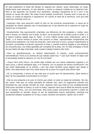 En esta expedición al Hotel del Obispo fui seguido por Júpiter, quien observaba, sin duda,
desde hacia unas semanas, mi aire absorto, y ponía un especial cuidado en no dejarme solo.
Pero al día siguiente me levanté muy temprano, conseguí escaparme de él y corrí a las
colinas en busca del árbol. Me costó mucho trabajo encontrarlo. Cuando volví a casa por la
noche, mi criado se disponía a vapulearme. En cuanto al resto de la aventura, creo que está
usted tan enterado como yo.

—Supongo—dije—que equivocó usted el sitio en las primeras excavaciones, a causa de la
estupidez de Júpiter dejando caer el escarabajo por el ojo derecho de la calavera en lugar de
hacerlo por el izquierdo.

—Exactamente. Esa equivocación originaba una diferencia de dos pulgadas y media, poco
más o menos, en relación con la bala, es decir, en la posición de la estaca junto al árbol, y si
el tesoro hubiera estado bajo la "bala", el error habría tenido poca importancia; pero la
"bala", y al mismo tiempo el punto más cercano al árbol, representaban simplemente dos
puntos para establecer una línea de dirección; claro está que el error, aunque insignificante al
principio, aumentaba al avanzar siguiendo la línea, y cuando hubimos llegado a una distancia
de cincuenta pies, nos había apartado por completo de la pista. Sin mi idea arraigada a fondo
de que había allí algo enterrado, todo nuestro trabajo hubiera sido inútil.

—Pero su grandilocuencia, su actitud balanceando el insecto, ¡cuán excesivamente
estrambóticas! Tenía yo la certeza de que estaba usted loco. Y ¿por qué insistió en dejar caer
el escarabajo desde la calavera, en vez de una bala?

—¡Vaya! Para serle franco, me sentía algo molesto por sus claras sospechas respecto a mi
sano juicio, y decidí castigarle algo, a mi manera, con un poquito de serena mixtificación. Por
esa razón balanceaba yo el insecto, y por esa razón también quise dejarlo caer desde el
árbol. Una observación que hizo usted acerca de su peso me sugirió esta última idea.

—Sí, lo comprendo; y ahora no hay más que un punto que me desconcierta. ¿Qué vamos a
decir de los esqueletos encontrados en el hoyo?

—Esa es una pregunta a la cual, lo mismo que usted, no sería yo capaz de contestar. No veo,
por cierto, más que un modo plausible de explicar eso; pero mi sugerencia entraña una
atrocidad tal, que resulta horrible de creer. Aparece claro que Kidd (si fue verdaderamente
Kidd quien escondió el tesoro, lo cual no dudo), aparece claro que él debió de hacerse ayudar
en su trabajo. Pero, una vez terminado, éste pudo juzgar conveniente suprimir a todos los
que compartían su secreto. Acaso un par de azadonazos fueron suficientes, mientras sus
ayudantes estaban ocupados en el hoyo; acaso necesitó una docena. ¿Quién nos lo dirá?




                                                	
  

                                                	
  

                                                	
  

                                                	
  

                                                	
  
 