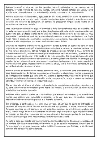 Apenas comenzó a mirarme con los gemelos, pareció satisfecha con su examen de mi
persona, y ya los retiraba de sus ojos, cuando, como si lo hubiese pensado dos veces, volvió
a enfocarme, observándome con más atención, quizás por espacio de cinco minutos.

Aquella acción tan extraordinaria, ejecutada en un teatro americano, llamó la atención de
todo el mundo, y se produjo cierto revuelo y cuchicheos entre el público, que durante unos
instantes me llenaron de confusión. En cambio no produjeron ningún efecto visible en el
semblante de madame Lalande.

Tras satisfacer su curiosidad, bajó los gemelos y miró tranquilamente hacia el escenario. Ya
no veía más que su perfil, igual que antes. Seguí contemplándola ininterrumpidamente, aun
cuando me daba perfecta cuenta de mi falta de cortesía. Entonces noté que su cabeza, muy
lentamente, cambiaba de posición, y pronto llegué a convencerme de que la dama, que fingía
mirar hacia el escenario, continuaba escrutándome atentamente. Supongo que no necesito
explicar el efecto que aquel proceder causó en mi exaltado ánimo.

Después de haberme examinado de aquel modo, quizás durante un cuarto de hora, el bello
objeto de mi pasión se dirigió al caballero que se hallaba a su lado, y mientras hablaba con
él, me percaté claramente, por las miradas de ambos, de que se referían a mí. Al término de
la breve conversación, madame Lalande giró nuevamente hacia el escenario, y pasaron unos
minutos en que pareció muy interesada en la representación. Sin embargo, luego de unos
momentos, mi emoción aumentó terriblemente, al verla ajustar una vez más los anteojos que
pendían de su cintura, mirarme cara a cara, como había hecho antes, y sin hacer caso de los
murmullos de la gente, inspeccionarme de arriba a abajo, con la maravillosa compostura que
ya había deleitado y turbado mi alma.

Aquella actitud me sumió en un intenso delirio de amor, y sirvió más para enardecerme que
para desconcertarme. En la loca intensidad de mi pasión, lo olvidé todo, menos la presencia
de la majestuosa belleza que tenía ante mí. Esperé la oportunidad, y cuando me pareció que
el público estaba completamente distraído por la representación, atraje la mirada de madame
Lalande, y le dirigí un ligero pero inequívoco saludo.

Ella se ruborizó, miró hacia otro lado, y después, lenta y cautelosamente, observó en torno a
sí, para comprobar si mi temerario gesto había sido notado, y a continuación se inclinó hacia
el caballero que estaba junto ella.

Entonces me di perfecta cuenta de la incorrección que acababa de cometer, y no esperé nada
menos que pidiera una inmediata explicación, a la vez que, por mi cerebro, pasaba
rápidamente la visión de unas pistolas a la mañana siguiente.

Sin embargo, a continuación me sentí muy aliviado, al ver que la dama le entregaba al
caballero el programa de la función, sin decirle una sola palabra. Y ahora, procure el lector
formarse una idea de mi asombro, de mi fantástico asombro, de mi delirante arrebato del
alma, cuando luego de mirar furtivamente en rededor, dejó ella que sus ojos resplandecientes
se posaran en los míos, y con una sonrisa que descubría las blancas perlas de sus dientes,
hizo dos claros aunque leves movimientos afirmativos con la cabeza.

No vale la pena que insista acerca de mi dicha, de mi arrobamiento. Si alguna vez enloqueció
un hombre por exceso de felicidad, ese hombre fui yo en aquellos momentos. Amaba. Era mi
"primer amor"..., un amor supremo, indescriptible. Era un amor por flechazo, y por flechazo
también era apreciado y correspondido.
 