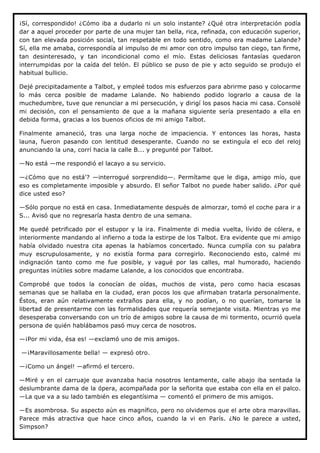 ¡Sí, correspondido! ¿Cómo iba a dudarlo ni un solo instante? ¿Qué otra interpretación podía
dar a aquel proceder por parte de una mujer tan bella, rica, refinada, con educación superior,
con tan elevada posición social, tan respetable en todo sentido, como era madame Lalande?
Sí, ella me amaba, correspondía al impulso de mi amor con otro impulso tan ciego, tan firme,
tan desinteresado, y tan incondicional como el mío. Estas deliciosas fantasías quedaron
interrumpidas por la caída del telón. El público se puso de pie y acto seguido se produjo el
habitual bullicio.

Dejé precipitadamente a Talbot, y empleé todos mis esfuerzos para abrirme paso y colocarme
lo más cerca posible de madame Lalande. No habiendo podido lograrlo a causa de la
muchedumbre, tuve que renunciar a mi persecución, y dirigí los pasos hacia mi casa. Consolé
mi decisión, con el pensamiento de que a la mañana siguiente sería presentado a ella en
debida forma, gracias a los buenos oficios de mi amigo Talbot.

Finalmente amaneció, tras una larga noche de impaciencia. Y entonces las horas, hasta
launa, fueron pasando con lentitud desesperante. Cuando no se extinguía el eco del reloj
anunciando la una, corrí hacia la calle B... y pregunté por Talbot.

—No está —me respondió el lacayo a su servicio.

—¿Cómo que no está'? —interrogué sorprendido—. Permítame que le diga, amigo mío, que
eso es completamente imposible y absurdo. El señor Talbot no puede haber salido. ¿Por qué
dice usted eso?

—Sólo porque no está en casa. Inmediatamente después de almorzar, tomó el coche para ir a
S... Avisó que no regresaría hasta dentro de una semana.

Me quedé petrificado por el estupor y la ira. Finalmente di media vuelta, lívido de cólera, e
interiormente mandando al infierno a toda la estirpe de los Talbot. Era evidente que mi amigo
había olvidado nuestra cita apenas la habíamos concertado. Nunca cumplía con su palabra
muy escrupulosamente, y no existía forma para corregirlo. Reconociendo esto, calmé mi
indignación tanto como me fue posible, y vagué por las calles, mal humorado, haciendo
preguntas inútiles sobre madame Lalande, a los conocidos que encontraba.

Comprobé que todos la conocían de oídas, muchos de vista, pero como hacia escasas
semanas que se hallaba en la ciudad, eran pocos los que afirmaban tratarla personalmente.
Éstos, eran aún relativamente extraños para ella, y no podían, o no querían, tomarse la
libertad de presentarme con las formalidades que requería semejante visita. Mientras yo me
desesperaba conversando con un trío de amigos sobre la causa de mi tormento, ocurrió quela
persona de quién hablábamos pasó muy cerca de nosotros.

—¡Por mi vida, ésa es! —exclamó uno de mis amigos.

—¡Maravillosamente bella! — expresó otro.

—¡Como un ángel! —afirmó el tercero.

—Miré y en el carruaje que avanzaba hacia nosotros lentamente, calle abajo iba sentada la
deslumbrante dama de la ópera, acompañada por la señorita que estaba con ella en el palco.
—La que va a su lado también es elegantísima — comentó el primero de mis amigos.

—Es asombrosa. Su aspecto aún es magnífico, pero no olvidemos que el arte obra maravillas.
Parece más atractiva que hace cinco años, cuando la vi en París. ¿No le parece a usted,
Simpson?
 