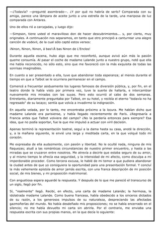 —¿Todavía? —pregunté asombrado—. ¿Y por qué no habría de serlo? Comparada con su
amiga, parece una lámpara de aceite junto a una estrella de la tarde, una mariposa de luz
comparada con Antares.

Uno de ellos rió a carcajadas, y luego dijo:

—Simpson, tiene usted el maravilloso don de hacer descubrimientos... y, por cierto, muy
originales. A continuación nos separamos, en tanto que otro principió a canturrear una alegre
canción de vodevil, de la cual sólo capté estos versos:

¡Ninon, Ninon, Ninon, á bas!¡À bas Ninon de L'Enclos!

Durante aquella escena, hubo algo que me reconfortó, aunque avivó aún más la pasión
queme consumía. Al pasar el coche de madame Lalande junto a nuestro grupo, noté que ella
me había reconocido, no sólo esto, sino que me favoreció con la más exquisita de todas las
sonrisas imaginables.

En cuanto a ser presentado a ella, tuve que abandonar toda esperanza; al menos durante el
tiempo en que a Talbot se le ocurriera permanecer en el campo.

Comencé a frecuentar asiduamente los lugares famosos de diversión pública, y, por fin, en el
teatro donde la había visto por primera vez, tuve la suerte de hallarla, e intercambiar
nuevamente mis miradas con las suyas. Pero esto ocurrió al cabo de dos semanas.
Entretanto, diariamente preguntaba por Talbot, en su hotel, y recibía el eterno "todavía no ha
regresado" de su lacayo; sentía que volvía a invadirme la indignación.

En aquella velada, por lo tanto, me encontraba próximo a la locura. Me habían dicho que
madame Lalande era parisiense, y había llegado recientemente de París. ¿Regresaría a
Francia antes que Talbot volviera del campo? ¿No la perdería entonces para siempre? Esa
idea, que no podía soportar, fue la que me impulsó a actuar con viril decisión.

Apenas terminó la representación teatral, seguí a la dama hasta su casa, anoté la dirección,
y, a la mañana siguiente, le envié una larga y meditada carta, en la que volqué todo mi
corazón.

Me expresaba de ella audazmente, con pasión y libertad. No le oculté nada, ninguna de mis
flaquezas; aludí a las románticas circunstancias de nuestro primer encuentro, y hasta a las
miradas que se cruzaron entre nosotros. Me atrevía a decirle que estaba seguro de su amor,
y al mismo tiempo le ofrecía esa seguridad, y la intensidad de mi afecto, como disculpa a mi
imperdonable proceder. Como tercera excusa, le hablé de mi temor a que pudiera abandonar
la ciudad antes de que yo consiguiera la oportunidad para una presentación formal. Y concluí
la más vehemente epístola de amor jamás escrita, con una franca descripción de mi posición
social, de mis bienes, y mi proposición matrimonial.

Con angustiosa espera aguardé la respuesta. Y después de lo que me pareció el transcurso de
un siglo, llegó por fin.

Sí, "realmente" llegó. Recibí, en efecto, una carta de madame Lalande; la hermosa, la
idolatrada madame Lalande. Como buena francesa, había obedecido a los sinceros dictados
de su razón, a los generosos impulsos de su naturaleza, despreciando las afectadas
gazmoñerías del mundo. No había desdeñado mis proposiciones; no se había encerrado en el
silencio; no me había devuelto mi carta sin abrirla. Por el contrario, me enviaba una
respuesta escrita con sus propias manos, en la que decía lo siguiente:
 