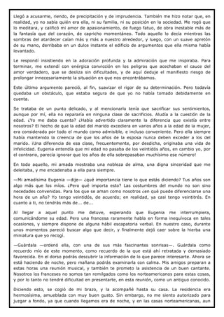 Llegó a acusarme, riendo, de precipitación y de imprudencia. También me hizo notar que, en
realidad, yo no sabía quién era ella, ni su familia, ni su posición en la sociedad. Me rogó que
lo meditara, y calificó mi amor de apasionamiento, de fuego fatuo, de obra inestable más de
la fantasía que del corazón, de capricho momentáneo. Todo aquello lo decía mientras las
sombras del atardecer caían más y más a nuestro alrededor, y luego, con un suave apretón
de su mano, derribaba en un dulce instante el edificio de argumentos que ella misma había
levantado.

Le respondí insistiendo en la adoración profunda y la admiración que me inspiraba. Para
terminar, me extendí con enérgica convicción en los peligros que acechaban el cauce del
amor verdadero, que se desliza sin dificultades, y de aquí deduje el manifiesto riesgo de
prolongar innecesariamente la situación en que nos encontrábamos.

Este último argumento pareció, al fin, suavizar el rigor de su determinación. Pero todavía
quedaba un obstáculo, que estaba segura de que yo no había tomado debidamente en
cuenta.

Se trataba de un punto delicado, y al mencionarlo tenía que sacrificar sus sentimientos,
aunque por mí, ella no repararía en ninguna clase de sacrificios. Aludía a la cuestión de la
edad. ¿Yo me daba cuenta? ¿Había advertido claramente la diferencia que existía entre
nosotros? El hecho de que la edad del marido excediera en varios años a la edad de la mujer,
era considerado por todo el mundo como admisible, e incluso conveniente. Pero ella siempre
había mantenido la creencia de que los años de la esposa nunca deben exceder a los del
marido. ¡Una diferencia de esa clase, frecuentemente, por desdicha, originaba una vida de
infelicidad. Eugenia entendía que mi edad no pasaba de los veintidós años, en cambio yo, por
el contrario, parecía ignorar que los años de ella sobrepasaban muchísimo ese número!

En todo aquello, mi amada mostraba una nobleza de alma, una digna sinceridad que me
deleitaba, y me encadenaba a ella para siempre.

—Mi amadísima Eugenia —dije— ¿qué importancia tiene lo que estás diciendo? Tus años son
algo más que los míos. ¿Pero qué importa esto? Las costumbres del mundo no son sino
necedades convenidas. Para los que se aman como nosotros ¿en qué puede diferenciarse una
hora de un año? Yo tengo veintidós, de acuerdo; en realidad, ya casi tengo veintitrés. En
cuanto a ti, no tendrás más de... de...

Al llegar a aquel punto me detuve, esperando que Eugenia me interrumpiera,
comunicándome su edad. Pero una francesa raramente habla en forma inequívoca en tales
ocasiones, y siempre dispone de alguna hábil escapatoria verbal. En nuestro caso, durante
unos momentos pareció buscar algo que decir, y finalmente dejó caer sobre la hierba una
miniatura que yo recogí.

—Guárdala —ordenó ella, con una de sus más fascinantes sonrisas—. Guárdala como
recuerdo mío de este momento, como recuerdo de la que está ahí retratada y demasiado
favorecida. En el dorso podrás descubrir la información de lo que parece interesarte. Ahora se
está haciendo de noche, pero mañana podrás examinarla con calma. Mis amigos preparan a
estas horas una reunión musical, y también te prometo la asistencia de un buen cantante.
Nosotros los franceses no somos tan remilgados como los norteamericanos para estas cosas,
y por lo tanto no tendré dificultad en presentarte, en esta reunión, como un antiguo conocido.

Diciendo esto, se cogió de mi brazo, y la acompañé hasta su casa. La residencia era
hermosísima, amueblada con muy buen gusto. Sin embargo, no me siento autorizado para
juzgar a fondo, ya que cuando llegamos era de noche, y en las casas norteamericanas, aun
 