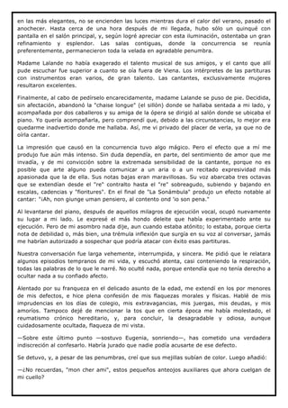 en las más elegantes, no se encienden las luces mientras dura el calor del verano, pasado el
anochecer. Hasta cerca de una hora después de mi llegada, hubo sólo un quinqué con
pantalla en el salón principal, y, según logré apreciar con esta iluminación, ostentaba un gran
refinamiento y esplendor. Las salas contiguas, donde la concurrencia se reunía
preferentemente, permanecieron toda la velada en agradable penumbra.

Madame Lalande no había exagerado el talento musical de sus amigos, y el canto que allí
pude escuchar fue superior a cuanto se oía fuera de Viena. Los intérpretes de las partituras
con instrumentos eran varios, de gran talento. Las cantantes, exclusivamente mujeres
resultaron excelentes.

Finalmente, al cabo de pedírselo encarecidamente, madame Lalande se puso de pie. Decidida,
sin afectación, abandonó la "chaise longue" (el sillón) donde se hallaba sentada a mi lado, y
acompañada por dos caballeros y su amiga de la ópera se dirigió al salón donde se ubicaba el
piano. Yo quería acompañarla, pero comprendí que, debido a las circunstancias, lo mejor era
quedarme inadvertido donde me hallaba. Así, me vi privado del placer de verla, ya que no de
oírla cantar.

La impresión que causó en la concurrencia tuvo algo mágico. Pero el efecto que a mí me
produjo fue aún más intenso. Sin duda dependía, en parte, del sentimiento de amor que me
invadía, y de mi convicción sobre la extremada sensibilidad de la cantante, porque no es
posible que arte alguno pueda comunicar a un aria o a un recitado expresividad más
apasionada que la de ella. Sus notas bajas eran maravillosas. Su voz abarcaba tres octavas
que se extendían desde el "re" contralto hasta el "re" sobreagudo, subiendo y bajando en
escalas, cadencias y "fioritures". En el final de "La Sonámbula" produjo un efecto notable al
cantar: "¡Ah, non giunge uman pensiero, al contento ond 'io son pena."

Al levantarse del piano, después de aquellos milagros de ejecución vocal, ocupó nuevamente
su lugar a mi lado. Le expresé el más hondo deleite que había experimentado ante su
ejecución. Pero de mi asombro nada dije, aun cuando estaba atónito; lo estaba, porque cierta
nota de debilidad o, más bien, una trémula inflexión que surgía en su voz al conversar, jamás
me habrían autorizado a sospechar que podría atacar con éxito esas partituras.

Nuestra conversación fue larga vehemente, interrumpida, y sincera. Me pidió que le relatara
algunos episodios tempranos de mi vida, y escuchó atenta, casi conteniendo la respiración,
todas las palabras de lo que le narré. No oculté nada, porque entendía que no tenía derecho a
ocultar nada a su confiado afecto.

Alentado por su franqueza en el delicado asunto de la edad, me extendí en los por menores
de mis defectos, e hice plena confesión de mis flaquezas morales y físicas. Hablé de mis
imprudencias en los días de colegio, mis extravagancias, mis juergas, mis deudas, y mis
amoríos. Tampoco dejé de mencionar la tos que en cierta época me había molestado, el
reumatismo crónico hereditario, y, para concluir, la desagradable y odiosa, aunque
cuidadosamente ocultada, flaqueza de mi vista.

—Sobre este último punto —sostuvo Eugenia, sonriendo—, has cometido una verdadera
indiscreción al confesarlo. Habría jurado que nadie podía acusarte de ese defecto.

Se detuvo, y, a pesar de las penumbras, creí que sus mejillas subían de color. Luego añadió:

—¿No recuerdas, "mon cher ami", estos pequeños anteojos auxiliares que ahora cuelgan de
mi cuello?
 