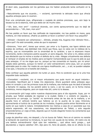 Al decir esto, jugueteaba con los gemelos que me habían producido tanta confusión en la
ópera.

—Naturalmente que me acuerdo... — exclamé, oprimiendo la delicada mano que ofrecía
aquellos anteojos para mi examen.

Eran una complicada joya, afiligranada y cuajada de piedras preciosas, que, aún bajo la
escasa luz de la estancia, noté que debía ser de mucho valor.

—"¡Eh, bien, mon ami!" —continuó diciendo, con cierto apresuramiento que no dejó de
sorprenderme—. "¡Eh, bien, mon ami!"

Me has pedido un favor que has calificado de inapreciable; me has pedido mi mano, para
mañana, sin más tardanza. ¿Podría yo pedirte un favor a cambio? ¿Un favor muy pequeño?

—¡Dímelo! —Exclamé con vehemencia—. ¡Dímelo, amada mía, Eugenia mía! ¡Dímelo! Pero...
¿para qué? ¡Ya está concedido, antes de que lo expreses!

—Entonces, "mon ami", tienes que vencer, por amor a tu Eugenia, ese ligero defecto que
acabas de confesar, esa debilidad más moral que física, que no calza con la nobleza de tu
espíritu, que es incompatible con la sinceridad de tu carácter, y que si alcanzara mayor
incremento, tarde o temprano podría causarte un serio disgusto. Por amor a mí, debes vencer
esa afectación que te inclina a ocultar el defecto de tu vista. ¡Niegas virtualmente ese defecto
al rechazar el empleo de los medios para corregirlo! Comprenderás que lo que te pido es que
uses anteojos. ¡Y no me digas que no, porque ya has consentido en hacerlo, por mi amor!
Acepta estos gemelos, aunque no tienen un valor extraordinario como joya, son un auxiliar
admirable para la vista. Por medio de una ligera modificación, así..., o así, se pueden adaptar
a los ojos, o llevarlos en el bolsillo del chaleco...

Debo confesar que aquella petición me turbó un poco. Pero la condición que se le unía hizo
imposible toda vacilación.

—¡Concedido! —exclamé, con el mayor entusiasmo que pude reunir en aquel instante—
.Concedido. Sacrificaré por ti todas mis objeciones. Ahora guardaré estos anteojos aquí,
sobre mi corazón y con las primeras luces de la mañana, esa mañana que me dará el derecho
a llamarte mi esposa, me los pondré sobre la nariz, y así los usaré, en la forma menos
romántica, menos elegante, pero sin duda más útil, como tú lo deseas.

La conversación giró luego sobre nuestras disposiciones para el día siguiente. Supe, por mi
amada, que Talbot acababa de regresar a la ciudad. Debía ir a visitarlo en seguida, y
procurarme un carruaje. La "soirée" no terminaría antes de las dos de la mañana, y en
aquella hora el vehículo tendría que hallarse ya en la puerta de la casa. Entonces,
aprovechando el bullicio de la partida de los invitados, Eugenia podría entrar fácilmente en el
coche sin que nadie lo notara. Inmediatamente nos iríamos a casa de un sacerdote que nos
estaría esperando; allí nos casaríamos, nos despediríamos de Talbot, y acto seguido
emprenderíamos un viaje al Este, dejando que el mundo elegante hiciera los comentarios que
le viniera en gana.

Luego de planificar esto, me despedí, y fui en busca de Talbot. Pero en el camino no resistía
la tentación de examinar la miniatura, lo que hice con ayuda de los lentes. ¡El rostro era de
una belleza extraordinaria! ¡Qué ojos tan radiantes..., qué altiva nariz griega..., qué
abundantes y negros cabellos! ¡Ah!, dije para mí, lleno de pasión, ésta es en efecto la viva
 