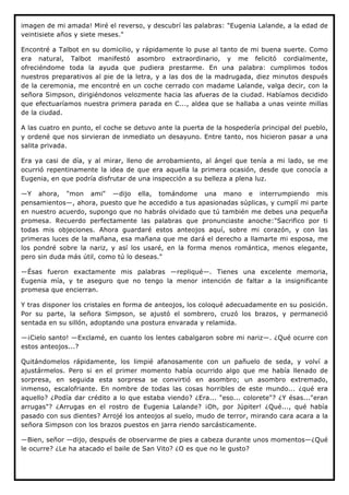 imagen de mi amada! Miré el reverso, y descubrí las palabras: "Eugenia Lalande, a la edad de
veintisiete años y siete meses."

Encontré a Talbot en su domicilio, y rápidamente lo puse al tanto de mi buena suerte. Como
era natural, Talbot manifestó asombro extraordinario, y me felicitó cordialmente,
ofreciéndome toda la ayuda que pudiera prestarme. En una palabra: cumplimos todos
nuestros preparativos al pie de la letra, y a las dos de la madrugada, diez minutos después
de la ceremonia, me encontré en un coche cerrado con madame Lalande, valga decir, con la
señora Simpson, dirigiéndonos velozmente hacia las afueras de la ciudad. Habíamos decidido
que efectuaríamos nuestra primera parada en C..., aldea que se hallaba a unas veinte millas
de la ciudad.

A las cuatro en punto, el coche se detuvo ante la puerta de la hospedería principal del pueblo,
y ordené que nos sirvieran de inmediato un desayuno. Entre tanto, nos hicieron pasar a una
salita privada.

Era ya casi de día, y al mirar, lleno de arrobamiento, al ángel que tenía a mi lado, se me
ocurrió repentinamente la idea de que era aquella la primera ocasión, desde que conocía a
Eugenia, en que podría disfrutar de una inspección a su belleza a plena luz.

—Y ahora, "mon ami" —dijo ella, tomándome una mano e interrumpiendo mis
pensamientos—, ahora, puesto que he accedido a tus apasionadas súplicas, y cumplí mi parte
en nuestro acuerdo, supongo que no habrás olvidado que tú también me debes una pequeña
promesa. Recuerdo perfectamente las palabras que pronunciaste anoche:"Sacrifico por ti
todas mis objeciones. Ahora guardaré estos anteojos aquí, sobre mi corazón, y con las
primeras luces de la mañana, esa mañana que me dará el derecho a llamarte mi esposa, me
los pondré sobre la nariz, y así los usaré, en la forma menos romántica, menos elegante,
pero sin duda más útil, como tú lo deseas."

—Ésas fueron exactamente mis palabras —repliqué—. Tienes una excelente memoria,
Eugenia mía, y te aseguro que no tengo la menor intención de faltar a la insignificante
promesa que encierran.

Y tras disponer los cristales en forma de anteojos, los coloqué adecuadamente en su posición.
Por su parte, la señora Simpson, se ajustó el sombrero, cruzó los brazos, y permaneció
sentada en su sillón, adoptando una postura envarada y relamida.

—¡Cielo santo! —Exclamé, en cuanto los lentes cabalgaron sobre mi nariz—. ¿Qué ocurre con
estos anteojos...?

Quitándomelos rápidamente, los limpié afanosamente con un pañuelo de seda, y volví a
ajustármelos. Pero si en el primer momento había ocurrido algo que me había llenado de
sorpresa, en seguida esta sorpresa se convirtió en asombro; un asombro extremado,
inmenso, escalofriante. En nombre de todas las cosas horribles de este mundo... ¿qué era
aquello? ¿Podía dar crédito a lo que estaba viendo? ¿Era... "eso... colorete"? ¿Y ésas..."eran
arrugas"? ¿Arrugas en el rostro de Eugenia Lalande? ¡Oh, por Júpiter! ¿Qué..., qué había
pasado con sus dientes? Arrojé los anteojos al suelo, mudo de terror, mirando cara acara a la
señora Simpson con los brazos puestos en jarra riendo sarcásticamente.

—Bien, señor —dijo, después de observarme de pies a cabeza durante unos momentos—¿Qué
le ocurre? ¿Le ha atacado el baile de San Vito? ¿O es que no le gusto?
 