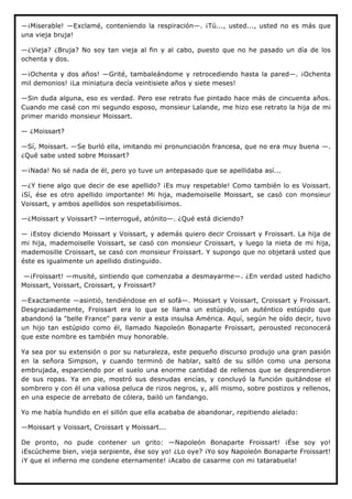 —¡Miserable! —Exclamé, conteniendo la respiración—. ¡Tú..., usted..., usted no es más que
una vieja bruja!

—¿Vieja? ¿Bruja? No soy tan vieja al fin y al cabo, puesto que no he pasado un día de los
ochenta y dos.

—¡Ochenta y dos años! —Grité, tambaleándome y retrocediendo hasta la pared—. ¡Ochenta
mil demonios! ¡La miniatura decía veintisiete años y siete meses!

—Sin duda alguna, eso es verdad. Pero ese retrato fue pintado hace más de cincuenta años.
Cuando me casé con mi segundo esposo, monsieur Lalande, me hizo ese retrato la hija de mi
primer marido monsieur Moissart.

— ¿Moissart?

—Sí, Moissart. —Se burló ella, imitando mi pronunciación francesa, que no era muy buena —.
¿Qué sabe usted sobre Moissart?

—¡Nada! No sé nada de él, pero yo tuve un antepasado que se apellidaba así...

—¿Y tiene algo que decir de ese apellido? ¡Es muy respetable! Como también lo es Voissart.
¡Sí, ése es otro apellido importante! Mi hija, mademoiselle Moissart, se casó con monsieur
Voissart, y ambos apellidos son respetabilísimos.

—¿Moissart y Voissart? —interrogué, atónito—. ¿Qué está diciendo?

— ¡Estoy diciendo Moissart y Voissart, y además quiero decir Croissart y Froissart. La hija de
mi hija, mademoiselle Voissart, se casó con monsieur Croissart, y luego la nieta de mi hija,
mademosille Croissart, se casó con monsieur Froissart. Y supongo que no objetará usted que
éste es igualmente un apellido distinguido.

—¡Froissart! —musité, sintiendo que comenzaba a desmayarme—. ¿En verdad usted hadicho
Moissart, Voissart, Croissart, y Froissart?

—Exactamente —asintió, tendiéndose en el sofá—. Moissart y Voissart, Croissart y Froissart.
Desgraciadamente, Froissart era lo que se llama un estúpido, un auténtico estúpido que
abandonó la "belle France" para venir a esta insulsa América. Aquí, según he oído decir, tuvo
un hijo tan estúpido como él, llamado Napoleón Bonaparte Froissart, perousted reconocerá
que este nombre es también muy honorable.

Ya sea por su extensión o por su naturaleza, este pequeño discurso produjo una gran pasión
en la señora Simpson, y cuando terminó de hablar, saltó de su sillón como una persona
embrujada, esparciendo por el suelo una enorme cantidad de rellenos que se desprendieron
de sus ropas. Ya en pie, mostró sus desnudas encías, y concluyó la función quitándose el
sombrero y con él una valiosa peluca de rizos negros, y, allí mismo, sobre postizos y rellenos,
en una especie de arrebato de cólera, bailó un fandango.

Yo me había hundido en el sillón que ella acababa de abandonar, repitiendo alelado:

—Moissart y Voissart, Croissart y Moissart...

De pronto, no pude contener un grito: —Napoleón Bonaparte Froissart! ¡Ése soy yo!
¡Escúcheme bien, vieja serpiente, ése soy yo! ¿Lo oye? ¡Yo soy Napoleón Bonaparte Froissart!
¡Y que el infierno me condene eternamente! ¡Acabo de casarme con mi tatarabuela!
 