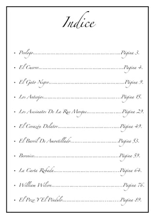 Indice

• Prologo……………………………………………….…Página 3.



• El Cuervo……………………………………………..…Pagina 4.



• El Gato Negro………..…………………………………Página 9.



• Los Anteojos…………………………………………...Página 15.



• Los Asesinatos De La Rue Morgue……………….….Página 29.



• El Corazón Delator……………...……………...….Página 49.



• El Barril De Amontillado……..…………….…….Pagina 53.



• Berenice………………………………………………..Página 59.



• La Carta Robada…………………………………....Página 64.



• William Wilson………………………………………..Pagina 76.



• El Pozo Y El Péndulo………………………...…....Pagina 89.
 