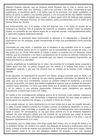 Madame Eugenia Lalande, que asi Simpson antes Moissart, era ni más ni menos que mi
tatarabuela. Había sido muy hermosa, y aún a los ochenta y dos años, conservaba la talla
majestuosa, el escultórico perfil, y los bellos ojos de su juventud. Con estas cualidades, el
blanco de perla, el cabello y los dientes postizos, y con la ayuda de las más hábiles modistas
de París, se las había arreglado para cumplir un digno papel entre las bellezas algo pasadas
de moda de la metrópoli francesa. En este aspecto, podía considerársela como el doble de la
famosa Ninon de L'Enclos.

Era inmensamente rica, y al quedar viuda por segunda vez, y sin hijos, se acordó de mi
existencia en América. Con el propósito de hacerme su heredero, decidió visitar los Estados
Unidos, en compañía de una sobrina lejana de su segundo marido, incomparablemente bella,
la admirable madame Stephanie Lalande.

En el teatro, mi presencia llamó fuertemente la atención a mi tatarabuela, y después de
examinarme con los anteojos, quedó impresionada al notar que guardábamos cierto parecido
de familia.

Interesada por esta razón, y sabiendo que el heredero al que buscaba vivía en la ciudad,
procuró informarse acerca de mí. El caballero que la acompañaba me conocía de vista, y le
dijo quién era yo. Dicha información la indujo a repetir su examen con los anteojos; aquel
examen que me enardeció y me llevó a comportarme de la manera ya referida. Entonces fue
cuando ella me devolvió el saludo, pensando que, por alguna circunstancia imprevisible, yo
había descubierto su identidad.

Cuando, engañado por la debilidad de mi vista y los encantos de la singular dama, pregunté a
Talbot quien era ella, mi amigo imaginó que me refería a la belleza más joven, o sea
aStephanie Lalande, y por eso me informó que se trataba de la famosa viuda madame
Lalande.

Al día siguiente, mi tatarabuela se encontró con Talbot, antiguo conocido suyo en París, y la
conversación se refirió a mi persona. En esa ocasión quedaron explicados los defectos de mi
vista, que ya eran muy comentados, aunque yo siempre tratara de ocultarlos, y la buena
anciana comprendió, con pena, que estaba engañada al suponer que yo acababa de descubrir
nuestros lazos familiares. Lo único que había hecho era la tontería de cortejar abiertamente,
y en un teatro, a una anciana desconocida. Entonces quiso castigarme por aquella
imprudencia, y tramó todo el plan con Talbot.

En cuanto a mis investigaciones callejeras acerca de la hermosa viuda Lalande, supusieron
que me refería a la joven, más claramente, a Stephanie Lalande. De este modo se explica la
conversación con aquellos tres amigos, y su alusión a Ninon de L'Enclos.

En la velada musical, mi necia obstinación en no usar lentes fue lo que me impidió descubrir
su edad. Cuando madame Lalande fue invitada a cantar, se trataba de Stephanie, la joven, y
mi tatarabuela, para completar el engaño, se levantó simultáneamente para acompañarla
hasta el piano. En consecuencia, la voz que tanto admiré era la de madame Stephanie
Lalande. No será necesario añadir que los cristales de los anteojos que usaba la anciana
dama, ella misma los había cambiado por otros que se adaptaban mejor a mis años, y que se
ajustaron perfectamente a mi vista.

El sacerdote, que no había hecho sino fingir aquel fatal enlace, era un amigo de Talbot y no
un auténtico clérigo. Un hombre muy astuto, que después de quitarse la sotana para vestir de
librea, condujo el coche de alquiler que transportó a la "feliz pareja" fuera de la ciudad. Talbot
tomó asiento junto a él. Los dos pillastres estaban de acuerdo, y por una ventana
 
