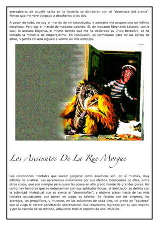 entreabierta de aquella salita en la hostería se divirtieron con el "desenlace del drama".
Pienso que me veré obligado a desafiarlos a los dos.

A pesar de todo, no soy el marido de mi tatarabuela, y pensarlo me proporciona un infinito
desahogo. Pero soy el marido de madame Lalande. Sí, de madame Stephanie Lalande, con la
cual, la anciana Eugenia, al mismo tiempo que me ha declarado su único heredero, se ha
tomado la molestia de emparejarme. En conclusión, se terminaron para mí las cartas de
amor, y jamás volverá alguien a verme sin mis anteojos.




Los Asesinatos De La Rue Morgue


Las condiciones mentales que suelen juzgarse como analíticas son, en sí mismas, muy
difíciles de analizar. Las apreciamos únicamente por sus efectos. Conocemos de ellas, entre
otras cosas, que son siempre para quien las posee en alto grado fuente de grandes goces. Así
como hay hombres que se entusiasman con sus aptitudes físicas, el analizador se deleita con
la actividad intelectual que se ejerce al "desentrañar", y obtiene placer hasta de las más
triviales ocupaciones que ponen en juego su talento. Se fascina con los enigmas, los
acertijos, los jeroglíficos, y muestra, en las soluciones de cada uno, un grado de "agudeza"
que al vulgo le parece penetración sobrenatural. Sus resultados, logrados por su solo espíritu
y por la esencia de su método, adquieren todo el aspecto de una intuición.
 