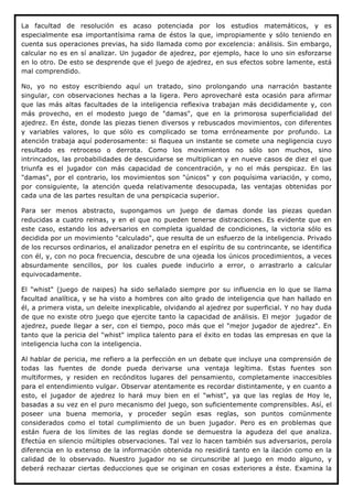 La facultad de resolución es acaso potenciada por los estudios matemáticos, y es
especialmente esa importantísima rama de éstos la que, impropiamente y sólo teniendo en
cuenta sus operaciones previas, ha sido llamada como por excelencia: análisis. Sin embargo,
calcular no es en sí analizar. Un jugador de ajedrez, por ejemplo, hace lo uno sin esforzarse
en lo otro. De esto se desprende que el juego de ajedrez, en sus efectos sobre lamente, está
mal comprendido.

No, yo no estoy escribiendo aquí un tratado, sino prolongando una narración bastante
singular, con observaciones hechas a la ligera. Pero aprovecharé esta ocasión para afirmar
que las más altas facultades de la inteligencia reflexiva trabajan más decididamente y, con
más provecho, en el modesto juego de "damas", que en la primorosa superficialidad del
ajedrez. En éste, donde las piezas tienen diversos y rebuscados movimientos, con diferentes
y variables valores, lo que sólo es complicado se toma erróneamente por profundo. La
atención trabaja aquí poderosamente: si flaquea un instante se comete una negligencia cuyo
resultado es retroceso o derrota. Como los movimientos no sólo son muchos, sino
intrincados, las probabilidades de descuidarse se multiplican y en nueve casos de diez el que
triunfa es el jugador con más capacidad de concentración, y no el más perspicaz. En las
"damas", por el contrario, los movimientos son "únicos" y con poquísima variación, y como,
por consiguiente, la atención queda relativamente desocupada, las ventajas obtenidas por
cada una de las partes resultan de una perspicacia superior.

Para ser menos abstracto, supongamos un juego de damas donde las piezas quedan
reducidas a cuatro reinas, y en el que no pueden tenerse distracciones. Es evidente que en
este caso, estando los adversarios en completa igualdad de condiciones, la victoria sólo es
decidida por un movimiento "calculado", que resulta de un esfuerzo de la inteligencia. Privado
de los recursos ordinarios, el analizador penetra en el espíritu de su contrincante, se identifica
con él, y, con no poca frecuencia, descubre de una ojeada los únicos procedimientos, a veces
absurdamente sencillos, por los cuales puede inducirlo a error, o arrastrarlo a calcular
equivocadamente.

El "whist" (juego de naipes) ha sido señalado siempre por su influencia en lo que se llama
facultad analítica, y se ha visto a hombres con alto grado de inteligencia que han hallado en
él, a primera vista, un deleite inexplicable, olvidando al ajedrez por superficial. Y no hay duda
de que no existe otro juego que ejercite tanto la capacidad de análisis. El mejor jugador de
ajedrez, puede llegar a ser, con el tiempo, poco más que el "mejor jugador de ajedrez". En
tanto que la pericia del "whist" implica talento para el éxito en todas las empresas en que la
inteligencia lucha con la inteligencia.

Al hablar de pericia, me refiero a la perfección en un debate que incluye una comprensión de
todas las fuentes de donde pueda derivarse una ventaja legítima. Estas fuentes son
multiformes, y residen en recónditos lugares del pensamiento, completamente inaccesibles
para el entendimiento vulgar. Observar atentamente es recordar distintamente, y en cuanto a
esto, el jugador de ajedrez lo hará muy bien en el "whist", ya que las reglas de Hoy le,
basadas a su vez en el puro mecanismo del juego, son suficientemente comprensibles. Así, el
poseer una buena memoria, y proceder según esas reglas, son puntos comúnmente
considerados como el total cumplimiento de un buen jugador. Pero es en problemas que
están fuera de los límites de las reglas donde se demuestra la agudeza del que analiza.
Efectúa en silencio múltiples observaciones. Tal vez lo hacen también sus adversarios, perola
diferencia en lo extenso de la información obtenida no residirá tanto en la ilación como en la
calidad de lo observado. Nuestro jugador no se circunscribe al juego en modo alguno, y
deberá rechazar ciertas deducciones que se originan en cosas exteriores a éste. Examina la
 