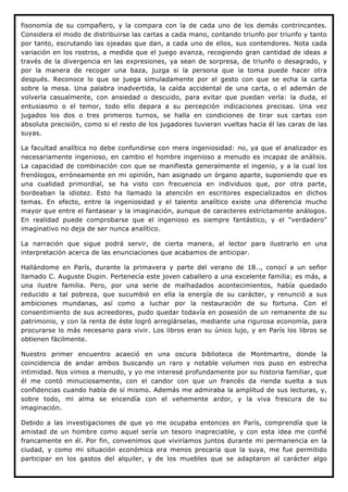 fisonomía de su compañero, y la compara con la de cada uno de los demás contrincantes.
Considera el modo de distribuirse las cartas a cada mano, contando triunfo por triunfo y tanto
por tanto, escrutando las ojeadas que dan, a cada uno de ellos, sus contendores. Nota cada
variación en los rostros, a medida que el juego avanza, recogiendo gran cantidad de ideas a
través de la divergencia en las expresiones, ya sean de sorpresa, de triunfo o desagrado, y
por la manera de recoger una baza, juzga si la persona que la toma puede hacer otra
después. Reconoce lo que se juega simuladamente por el gesto con que se echa la carta
sobre la mesa. Una palabra inadvertida, la caída accidental de una carta, o el ademán de
volverla casualmente, con ansiedad o descuido, para evitar que puedan verla: la duda, el
entusiasmo o el temor, todo ello depara a su percepción indicaciones precisas. Una vez
jugados los dos o tres primeros turnos, se halla en condiciones de tirar sus cartas con
absoluta precisión, como si el resto de los jugadores tuvieran vueltas hacia él las caras de las
suyas.

La facultad analítica no debe confundirse con mera ingeniosidad: no, ya que el analizador es
necesariamente ingenioso, en cambio el hombre ingenioso a menudo es incapaz de análisis.
La capacidad de combinación con que se manifiesta generalmente el ingenio, y a la cual los
frenólogos, erróneamente en mi opinión, han asignado un órgano aparte, suponiendo que es
una cualidad primordial, se ha visto con frecuencia en individuos que, por otra parte,
bordeaban la idiotez. Esto ha llamado la atención en escritores especializados en dichos
temas. En efecto, entre la ingeniosidad y el talento analítico existe una diferencia mucho
mayor que entre el fantasear y la imaginación, aunque de caracteres estrictamente análogos.
En realidad puede comprobarse que el ingenioso es siempre fantástico, y el "verdadero"
imaginativo no deja de ser nunca analítico.

La narración que sigue podrá servir, de cierta manera, al lector para ilustrarlo en una
interpretación acerca de las enunciaciones que acabamos de anticipar.

Hallándome en París, durante la primavera y parte del verano de 18.., conocí a un señor
llamado C. Auguste Dupin. Pertenecía este joven caballero a una excelente familia; es más, a
una ilustre familia. Pero, por una serie de malhadados acontecimientos, había quedado
reducido a tal pobreza, que sucumbió en ella la energía de su carácter, y renunció a sus
ambiciones mundanas, así como a luchar por la restauración de su fortuna. Con el
consentimiento de sus acreedores, pudo quedar todavía en posesión de un remanente de su
patrimonio, y con la renta de éste logró arreglárselas, mediante una rigurosa economía, para
procurarse lo más necesario para vivir. Los libros eran su único lujo, y en París los libros se
obtienen fácilmente.

Nuestro primer encuentro acaeció en una oscura biblioteca de Montmartre, donde la
coincidencia de andar ambos buscando un raro y notable volumen nos puso en estrecha
intimidad. Nos vimos a menudo, y yo me interesé profundamente por su historia familiar, que
él me contó minuciosamente, con el candor con que un francés da rienda suelta a sus
confidencias cuando habla de sí mismo. Además me admiraba la amplitud de sus lecturas, y,
sobre todo, mi alma se encendía con el vehemente ardor, y la viva frescura de su
imaginación.

Debido a las investigaciones de que yo me ocupaba entonces en París, comprendía que la
amistad de un hombre como aquel sería un tesoro inapreciable, y con esta idea me confié
francamente en él. Por fin, convenimos que viviríamos juntos durante mi permanencia en la
ciudad, y como mi situación económica era menos precaria que la suya, me fue permitido
participar en los gastos del alquiler, y de los muebles que se adaptaron al carácter algo
 