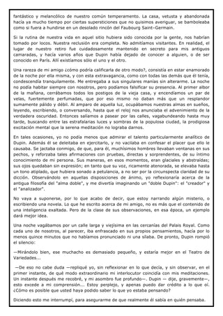 fantástico y melancólico de nuestro común temperamento. La casa, vetusta y abandonada
hacía ya mucho tiempo por ciertas supersticiones que no quisimos averiguar, se bamboleaba
como si fuera a hundirse en un desolado rincón del Faubourg Saint–Germain.

Si la rutina de nuestra vida en aquel sitio hubiera sido conocida por la gente, nos habrían
tomado por locos. Nuestra reclusión era completa. No admitíamos visitantes. En realidad, el
lugar de nuestro retiro fue cuidadosamente mantenido en secreto para mis antiguos
camaradas, y hacía varios años que Dupin había dejado de conocer a alguien, o de ser
conocido en París. Allí existíamos sólo el uno y el otro.

Una rareza de mi amigo ¿cómo podría calificarla de otro modo?, consistía en estar enamorado
de la noche por ella misma, y con esta extravagancia, como con todas las demás que él tenía,
condescendía tranquilamente. Me entregaba a sus singulares manías sin alterarme. La noche
no podía habitar siempre con nosotros, pero podíamos falsificar su presencia. Al primer albor
de la mañana, cerrábamos todos los postigos de la vieja casa, y encendíamos un par de
velas, fuertemente perfumadas, que por eso mismo no daban más que un resplandor
sumamente pálido y débil. Al amparo de aquella luz, ocupábamos nuestras almas en sueños,
leyendo, escribiendo, o conversando, hasta que el reloj nos anunciaba el advenimiento de la
verdadera oscuridad. Entonces salíamos a pasear por las calles, vagabundeando hasta muy
tarde, buscando entre las estrafalarias luces y sombras de la populosa ciudad, la prodigiosa
excitación mental que la serena meditación no lograba darnos.

En tales ocasiones, yo no podía menos que admirar el talento particularmente analítico de
Dupin. Además él se deleitaba en ejercitarlo, y no vacilaba en confesar el placer que ello le
causaba. Se jactaba conmigo, de que, para él, muchísimos hombres llevaban ventanas en sus
pechos, y reforzaba tales afirmaciones con pruebas, directas y sorprendentes, de su íntimo
conocimiento de mi persona. Sus maneras, en esos momentos, eran glaciales y abstraídas;
sus ojos quedaban sin expresión; en tanto que su voz, ricamente atenorada, se elevaba hasta
un tono atiplado, que hubiera sonado a petulancia, a no ser por la circunspecta claridad de su
dicción. Observándolo en aquellas disposiciones de ánimo, yo reflexionaría acerca de la
antigua filosofía del "alma doble", y me divertía imaginando un "doble Dupin": el "creador" y
el "analizador".

No vaya a suponerse, por lo que acabo de decir, que estoy narrando algún misterio, o
escribiendo una novela. Lo que he escrito acerca de mi amigo, no es más que el contenido de
una inteligencia exaltada. Pero de la clase de sus observaciones, en esa época, un ejemplo
dará mejor idea.

Una noche vagábamos por un calle larga y viejísima en las cercanías del Palais Royal. Como
cada uno de nosotros, al parecer, iba enfrascado en sus propios pensamientos, hacía por lo
menos quince minutos que no habíamos pronunciado ni una sílaba. De pronto, Dupin rompió
el silencio:

—Mirándolo bien, ese muchacho es demasiado pequeño, y estaría mejor en el Teatro de
Variedades...

 —De eso no cabe duda —repliqué yo, sin reflexionar en lo que decía, y sin observar, en el
primer instante, de qué modo extraordinario mi interlocutor coincidía con mis meditaciones.
Un instante después me recobré, y mi asombro fue profundo—. Dupin — dije, gravemente—,
esto excede a mi comprensión... Estoy perplejo, y apenas puedo dar crédito a lo que oí.
¿Cómo es posible que usted haya podido saber lo que yo estaba pensando?

Diciendo esto me interrumpí, para asegurarme de que realmente él sabía en quién pensaba.
 