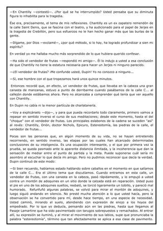 —En Chantilly —contestó—. ¿Por qué se ha interrumpido? Usted pensaba que su diminuta
figura lo inhabilita para la tragedia.

Ése era, precisamente, el tema de mis reflexiones. Chantilly es un ex zapatero remendón de
la calle Saint Denis, que se fascina con el teatro, y ha audicionado para el papel de Jerjes en
la tragedia de Crebillón, pero sus esfuerzos no le han hecho ganar más que las burlas de la
gente.

—Dígame, por Dios —exclamé—, ¿por qué método, si lo hay, ha logrado profundizar a sien mi
espíritu?

En verdad yo me hallaba mucho más sorprendido de lo que hubiera querido confesar.

—Ha sido el vendedor de frutas —respondió mi amigo—. Él lo indujo a usted a esa conclusión
de que Chantilly no tiene la estatura necesaria para hacer un Jerjes ni ninguno parecido.

—¿El vendedor de frutas? ¡Me confunde usted, Dupin! Yo no conozco a ninguno...

—Sí, ese hombre con el que tropezamos hará unos quince minutos.

 Entonces recordé que, en efecto, un vendedor de frutas, que llevaba en la cabeza una gran
canasta de manzanas, estuvo a punto de derribarme cuando pasábamos de la calle C... al
callejón donde estábamos ahora. Pero no alcanzaba a comprender qué tenía que ver aquello
con Chantilly.

En Dupin no cabía ni la menor partícula de charlatanería.

—Voy a explicárselo —dijo—, y para que pueda recordarlo todo claramente, primero vamos a
repasar en sentido inverso el curso de sus meditaciones; desde este momento, hasta el del
"choque" con el vendedor de frutas. Los principales eslabones de la cadena se suceden "así"
al revés: Chantilly, Orión, doctor Nichols, Epicuro, Estereotomía, las piedras de la calle, el
vendedor de frutas...

Pocas son las personas que, en algún momento de su vida, no se hayan entretenido
recorriendo, en sentido inverso, las etapas por las cuales han alcanzado determinadas
conclusiones de su inteligencia. Es una ocupación interesante, y el que por primera vez la
prueba, se queda pasmado ante la aparente distancia ilimitada, y la incoherencia que dan la
sensación de mediar entre el punto de partida y la meta. Puede suponerse cuál sería mi
asombro al escuchar lo que decía mi amigo. Pero no pudimos reconocer que decía la verdad.
Dupin continuó de este modo:

—Si bien recuerdo, habíamos estado hablando sobre caballos en el momento en que salíamos
de la calle C... Era el último tema que discutíamos. Cuando entramos en esta calle, un
vendedor de frutas, con una canasta en la cabeza, pasó rápidamente, y lo empujó a usted
contra un montón de adoquines en un sitio donde la calzada está en reparación. Usted puso
el pie en uno de los adoquines sueltos, resbaló, se torció ligeramente un tobillo, y pareció mal
humorado. Refunfuñó algunas palabras, se volvió para mirar el montón de adoquines, y
luego siguió andando en silencio. No presté mucha atención a lo que usted hacía, pero la
observación se ha convertido para mí, desde hace tiempo, en una especie de necesidad.
Usted caminó, mirando el suelo, atendiendo con expresión de enojo a los hoyos del
empedrado. Por lo que yo deducía, pensando aún en las piedras, hasta que llegamos al
Pasaje Lamartine que ha sido pavimentado con tarugos sobrepuestos y remachados. Al entrar
allí, su expresión se iluminó, y al mirar el movimiento de sus labios, supe que pronunciaba la
palabra "estereotomía", término que tan afectadamente se aplica a esa clase de pavimento.
 