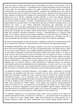 Yo sé que usted no puede pronunciar para sí esta palabra sin pensar en los átomos, y por lo
tanto en las teorías de Epicuro. Y considerando que, cuando discutíamos acerca de ese tema,
le hice notar de qué singular manera las vagas conjeturas de aquel griego han hallado
confirmación en la reciente cosmogonía nebular, comprendí que levantaría sus ojos hacia la
gran nebulosa de Orión. En efecto, ha mirado hacia arriba, y entonces he tenido la certeza de
haber seguido correctamente las etapas de su pensamiento. Ahora bien, en la diatriba que se
publicó ayer en el "Musée", aludiendo al pobre Chantilly, el crítico hizo algunas ofensivas
alusiones al cambio de nombre del remendón al calzarse coturnos, y citó un verso latino del
que nosotros hemos hablado a menudo: "Perdiditantiquum littera prima sonum" (la antigua
palabra perdió su primera letra). Yo le había dicho que esto se refería a la palabra Orión, que
primero fue Urión, y, por ciertas acaloradas discusiones que sostuvimos por esa
interpretación mía, he tenido la seguridad de que no la había olvidado. Por lo tanto era lógico
que no dejaría de asociar Orión con Chantilly. Que asociaba lo he comprendido por la clase de
sonrisa que ha pasado por sus labios. Usted recordó aquella "inmolación" del pobre zapatero.
Hasta ese momento caminaba inclinando el cuerpo, y repentinamente lo vi erguirse. Este
gesto me ha dado la certeza de que usted meditaba en la diminuta figura de Chantilly. Y
entonces fue cuando interrumpí sus pensamientos, para observar que, en efecto, por ser un
sujeto demasiado bajo de estatura, Chantilly estaría mejor en el Teatro de Variedades.

No mucho tiempo después de esta conversación, estábamos revisando una edición de la tarde
de la "Gazette des Tribunaux", cuando llamaron nuestra atención los siguientes párrafos:

"EXTRAÑOS ASESINATOS. Esta madrugada, alrededor de las tres, los habitantes del Quartier
Saint–Roch fueron despertados por una serie de espantosos gritos, que salían del piso cuarto
de una casa en calle Morgue, la cual estaba habitada únicamente por madame L'Espanaye y
su hija Camille L'Espanaye. Al cabo de infructuosos intentos para poder entrar en la casa, de
modo normal, hubo que forzar la puerta de entrada con una palanca de hierro, y entraron
ocho o diez vecinos, acompañados de dos gendarmes. En aquel momento cesaron los gritos.
Pero al llegar esas personas al rellano de la escalera, oyeron dos o más voces que parecían
disputar airadamente, y procedían de la parte superior de la casa. Cuando subieron hasta el
segundo piso, los rumores cesaron y todo permaneció en absoluto silencio. Las personas
mencionadas recorrieron precipitadamente las habitaciones, y al entrar, por fin, en una vasta
sala trasera del cuarto piso, cuya puerta también tuvieron que forzar por estar cerrada con
llave por dentro, se hallaron ante un espectáculo que los sobre cogió de asombro y horror.

"La habitación estaba en completo desorden, y los muebles, rotos y esparcidos en diversas
direcciones. No quedaba más lecho que el armazón de una cama: todo lo demás de ésta
había sido arrancado y lanzado por el piso. Sobre una silla se encontró una navaja de afeitar
manchada de sangre, y en la chimenea, dos o tres largas guedejas de cabellos humanos
canosos, igualmente empapados de sangre, que parecían haber sido desprendidos de raíz. En
el suelo se hallaron cuatro napoleones, un pendiente de topacio, tres grandes cucharas de
plata, tres cucharillas de "metal d'Alger" y dos talegas que contenían aproximadamente
cuatro mil francos en oro. Los cajones de una cómoda que se hallaba en un rincón estaban
abiertos y, al parecer, saqueados, aunque todavía quedaban algunos objetos. Debajo de la
cama descubrieron un cofrecito de hierro, abierto, con la llave aún puesta en la cerradura. No
contenía más que unas cartas antiguas y otros papeles de poca importancia.

"De madame L'Espanaye no se encontraba ningún rastro. Pero al advertir en el hogar una
cantidad desusada de hollín, se examinó la chimenea, y... ¡da espanto decirlo! se extrajo de
allí el cuerpo de su hija, cabeza abajo; había sido introducido en dicha posición por la
estrecha abertura, hasta una altura considerable. Este cuerpo estaba todavía caliente, y
 