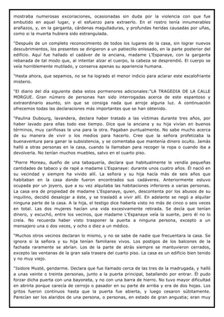 mostraba numerosas excoriaciones, ocasionadas sin duda por la violencia con que fue
embutido en aquel lugar, y el esfuerzo para extraerlo. En el rostro tenía innumerables
arañazos, y, en la garganta, cárdenas magulladuras, y profundas heridas causadas por uñas,
como si la muerta hubiera sido estrangulada.

"Después de un completo reconocimiento de todos los lugares de la casa, sin lograr nuevos
descubrimientos, los presentes se dirigieron a un patiecillo enlosado, en la parte posterior del
edificio. Aquí fue hallado el cadáver de la anciana, madame L'Espanaye, con la garganta
rebanada de tal modo que, al intentar alzar el cuerpo, la cabeza se desprendió. El cuerpo se
veía horriblemente mutilado, y conserva apenas su apariencia humana.

"Hasta ahora, que sepamos, no se ha logrado el menor indicio para aclarar este escalofriante
misterio.

"El diario del día siguiente daba estos pormenores adicionales:"LA TRAGEDIA DE LA CALLE
MORGUE. Gran número de personas han sido interrogadas acerca de este espantoso y
extraordinario asunto, sin que se consiga nada que arroje alguna luz. A continuación
ofrecemos todas las declaraciones más importantes que se han obtenido.

"Paulina Dubourg, lavandera, declara haber tratado a las víctimas durante tres años, por
haber lavado para ellas todo ese tiempo. Dice que la anciana y su hija vivían en buenos
términos, muy cariñosas la una para la otra. Pagaban puntualmente. No sabe mucho acerca
de su manera de vivir o los medios para hacerlo. Cree que la señora profetizaba la
buenaventura para ganar la subsistencia, y se comentaba que mantenía dinero oculto. Jamás
halló a otras personas en la casa, cuando la llamaban para recoger la ropa o cuando iba a
devolverla. No tenían muchos muebles, salvo en el cuarto piso.

"Pierre Moreau, dueño de una tabaquería, declara que habitualmente le vendía pequeñas
cantidades de tabaco y de rapé a madame L'Espanaye: durante unos cuatro años. Él nació en
su vecindad y siempre ha vivido allí. La señora y su hija hacía más de seis años que
habitaban en la casa donde fueron encontrados sus cadáveres. Anteriormente estuvo
ocupada por un joyero, que a su vez alquilaba las habitaciones inferiores a varias personas.
La casa era de propiedad de madame L'Espanaye, quien, descontenta por los abusos de su
inquilino, decidió desalojar a éste, y se trasladó a vivir allí. En adelante se negó a alquilar
ninguna parte de la casa. A la hija, el testigo dice haberla visto no más de cinco o seis veces
en total. Las dos mujeres hacían una vida excesivamente retirada. Se decía que tenían
dinero, y escuchó, entre los vecinos, que madame L'Espanaye veía la suerte, pero él no lo
creía. No recuerda haber visto trasponer la puerta a ninguna persona, excepto a un
mensajero una o dos veces, y ocho o diez a un médico.

"Muchos otros vecinos declaran lo mismo, y no se sabe de nadie que frecuentara la casa. Se
ignora si la señora y su hija tenían familiares vivos. Los postigos de los balcones de la
fachada raramente se abrían. Los de la parte de atrás siempre se mantuvieron cerrados,
excepto las ventanas de la gran sala trasera del cuarto piso. La casa es un edificio bien tenido
y no muy viejo.

"Isidore Musté, gendarme. Declara que fue llamado cerca de las tres de la madrugada, y halló
a unas veinte o treinta personas, junto a la puerta principal, batallando por entrar. Él pudo
forzar dicha puerta con una bayoneta, y no con una barra de hierro. No tuvo mayor dificultad
en abrirla porque carecía de cerrojo o pasador en su parte de arriba y era de dos hojas. Los
gritos fueron continuos hasta que la puerta fue abierta, y luego cesaron súbitamente.
Parecían ser los alaridos de una persona, o personas, en estado de gran angustia; eran muy
 