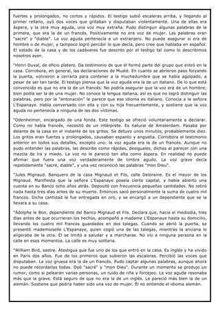 fuertes y prolongados, no cortos y rápidos. El testigo subió escaleras arriba, y llegando al
primer rellano, oyó dos voces que gritaban y disputaban violentamente. Una de ellas era
áspera, y la otra muy aguda, una voz muy extraña. Pudo distinguir algunas palabras de la
primera, que era la de un francés. Positivamente no era voz de mujer. Las palabras eran
"sacre" y "diable". La voz aguda pertenecía a un extranjero. No puede asegurar si era de
hombre o de mujer, y tampoco logró percibir lo que decía, pero cree que hablaba en español.
El estado de la casa y de los cadáveres fue descrito por el testigo tal como lo describimos
nosotros ayer.

"Henri Duval, de oficio platero. Da testimonio de que él formó parte del grupo que entró en la
casa. Corrobora, en general, las declaraciones de Musté. En cuanto se abrieron paso forzando
la puerta, volvieron a cerrarla para contener a la muchedumbre que se había agolpado, a
pesar de ser tan tarde. El testigo piensa que la voz aguda era la de un italiano. De lo que está
convencido es que no era la de un francés. No podría asegurar que la voz era de un hombre;
bien podía ser la de una mujer. No conoce la lengua italiana, así es que no logró distinguir las
palabras, pero por la "entonación" le parece que ese idioma es italiano. Conocía a la señora
L'Espanaye. Había conversado con ella y con su hija frecuentemente, y sostiene que la voz
aguda no pertenecía a ninguna de las dos víctimas.

"Odenheimer, encargado de una fonda. Este testigo se ofreció voluntariamente a declarar.
Como no habla francés, necesitó de un intérprete. Es natural de Amsterdam. Pasaba por
delante de la casa en el instante de los gritos. Se detuvo unos minutos, probablemente diez.
Los gritos eran fuertes y prolongados, causaban espanto y angustia. Corrobora el testimonio
anterior en todos sus detalles, excepto uno: la voz aguda era la de un francés. Aunque no
pudo entender las palabras, las describe como rápidas, desiguales, dichas al parecer con una
mezcla de ira y miedo. La voz no le pareció tan alta como áspera. En realidad no puede
afirmar que fuera una voz verdaderamente de timbre agudo. La voz grave decía
repetidamente "sacré, diable", y una vez reconoció las palabras "mon Dieu".

"Jules Mignaud. Banquero de la casa Mignaud et Fils, calle Deloraine. Es el mayor de los
Mignaud. Manifiesta que la señora L'Espanaye poseía cierto capital, y había abierto una
cuenta en su Banco ocho años atrás. Depositó con frecuencia pequeñas cantidades. No retiró
nada hasta tres días antes de su muerte. Entonces sacó personalmente la suma de cuatro mil
francos. Dicha cantidad le fue entregada en oro, y se encargó a un dependiente que se la
llevara a su casa.

"Adolphe le Bon, dependiente del Banco Mignaud et Fils. Declara que, hacia el mediodía, tres
días antes de que ocurrieran los hechos, acompañó a madame L'Espanaye hasta su domicilio,
llevando los cuatro mil francos guardados en dos talegas. Cuando se abrió la puerta, se
presentó mademoiselle L'Espanaye, quien cogió una de las talegas, mientras la anciana lo
aligeraba de la otra. Él se limitó a saludar y a marcharse. No vio a ninguna persona en la
calle en esos momentos. La calle es muy solitaria.

"William Bird, sastre. Atestigua que fue uno de los que entró en la casa. Es inglés y ha vivido
en París dos años. Fue de los primeros que subieron las escaleras. Percibió las voces que
disputaban. La voz gruesa era la de un francés. Pudo captar algunas palabras, aunque ahora
no puede recordarlas todas. Oyó "sacré" y "mon Dieu". Durante un momento se produjo un
rumor, como si pelearan varias personas, un ruido de riña y forcejeo. La voz aguda resonaba
más que la grave. Está seguro de que no era la de un inglés. Le pareció más bien la de un
alemán. Sostiene que podría haber sido una voz de mujer. Él no entiende el idioma alemán.
 