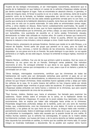 "Cuatro de los testigos mencionados, al ser interrogados nuevamente, declararon que la
puerta de la habitación en que hallaron el cuerpo de la señorita L'Espanaye estaba cerrada
por dentro cuando llegaron al lugar. Todo se encontraba en absoluto silencio; ni gemidos, ni
ruidos de ninguna clase. Al forzar la puerta no se vio a nadie. Las ventanas, tanto de la parte
posterior como de la fachada, se hallaban aseguradas por dentro con sus cerrojos. Una
puerta de comunicación entre las dos salas estaba igualmente cerrada pero no con llave. La
puerta que conducía de la habitación delantera al pasillo, tenía llave por dentro. Una salita del
cuarto piso se veía con la puerta entornada. En esta salita se amontonaban camas viejas,
cofres, y otros objetos en desuso. Éstos fueron cuidadosamente examinados. No quedó ni
una pulgada, de ningún sitio de la casa, que no fuera registrado minuciosamente. Se mandó
introducir deshollinadores por la chimenea, por arriba y abajo. La casa consta de cuatro pisos
con buhardillas. Una puertecita de escotilla en el techo estaba firmemente clavada,
demostrando no haber sido utilizada en muchos años. En cuanto al tiempo que transcurrió,
entre que se oyeron las voces que disputaban y forzar la puerta, difieren las opiniones.
Algunos lo reducen a tres minutos y otros lo alargan a cinco. Costó mucho abrir dicha puerta.

"Alfonso Garcio, empresario de pompas fúnebres. Declara que reside en la calle Morgue, y es
natural de España. Formó parte del grupo que penetró en la casa, pero no subió las
escaleras. Es muy nervioso, y temió los efectos de las emociones. Escuchó las voces que
disputaban. La voz grave era la de un francés. No pudo distinguir lo que decía. La voz aguda
pertenecía a un inglés, de eso está seguro. Aunque no entiende la lengua inglesa, reconoce el
acento.

"Alberto Montani, confitero. Fue uno de los que primero subió la escalera. Oyó las     voces en
referencia. La voz grave era de un francés. Distinguió varias palabras. Ese            individuo
reconvenía al otro. No consiguió entender lo que decía la voz aguda. Hablaba            rápida y
entrecortadamente; piensa que correspondía a un ruso, pese a que él es italiano y      jamás ha
conversado con un ruso.

"Otros testigos, interrogados nuevamente, certifican que las chimeneas de todas las
habitaciones del cuarto piso son demasiado estrechas para permitir el paso de un ser
humano. Cuando se habló de deshollinadores, la referencia era a las escobillas cilíndricas que
utilizan los que limpian chimeneas. Estas escobillas fueron agitadas arriba y abajo por todos
los cañones de la casa. En la parte trasera del edificio no hay ninguna salida por donde
alguien haya podido bajar mientras el grupo subía las escaleras. El cuerpo de mademoiselle
L'Espanaye estaba embutido con tanta fuerza y violencia en la chimenea, que para sacarlo
fue necesaria la cooperación de cinco de los presentes.

"Paul Dumas, médico. Declara que, hacia el amanecer, fue llamado para examinar los
cadáveres. Yacían ambos sobre el armazón de la cama, en la habitación donde fue
encontrada la señorita L'Espanaye. El cuerpo de la joven estaba muy lastimado y lleno de
excoriaciones. Esto se explica por haber sido empujado hacia arriba en la chimenea.
Presentaba desgarrones profundos debajo de la barbilla, junto con una serie de manchas
lívidas, que, evidentemente, eran las impresiones de unos dedos. El rostro se encontraba
descolorido, y los globos de los ojos fuera de sus órbitas. La lengua había sido mordida y
parcialmente seccionada. Sobre el estómago existían las huellas de lo que, al parecer y antes
de profundizar la investigación, había sido causado por la presión brutal de una rodilla. El
médico Dumas sostiene que la señorita fue estrangulada. El cuerpo de la madre estaba
horriblemente mutilado. Los huesos del brazo y de la pierna derecha se habían quebrado. La
tibia izquierda fue convertida en astillas, lo mismo que las costillas del mismo lado. El cuerpo
íntegro se mostraba maltratado y descolorido. No es posible aún explicar cómo fueron
 
